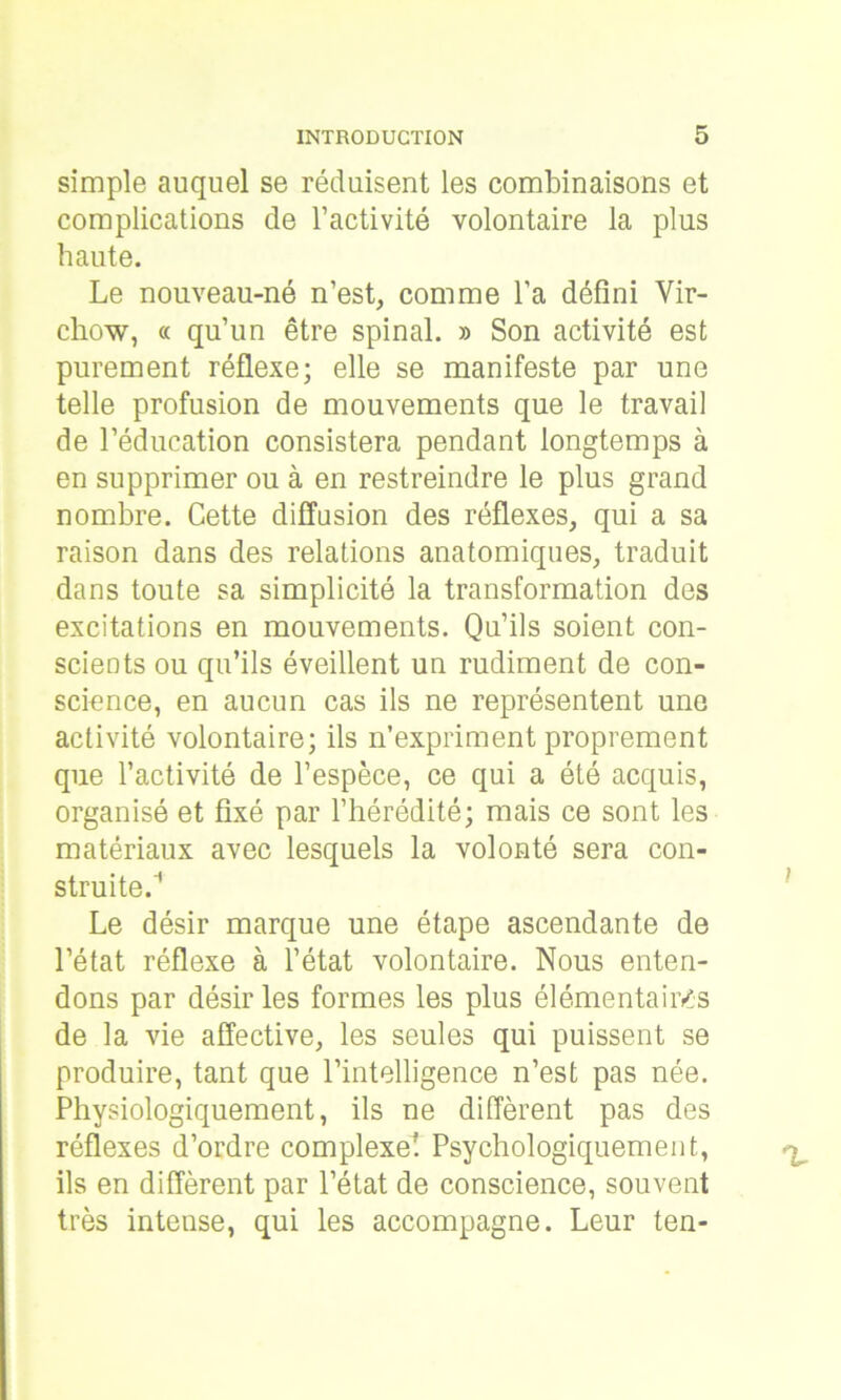 simple auquel se réduisent les combinaisons et complications de l’activité volontaire la plus haute. Le nouveau-né n’est, comme l’a défini Vir- chow, « qu’un être spinal. » Son activité est purement réflexe; elle se manifeste par une telle profusion de mouvements que le travail de l’éducation consistera pendant longtemps à en supprimer ou à en restreindre le plus grand nombre. Cette diffusion des réflexes, qui a sa raison dans des relations anatomiques, traduit dans toute sa simplicité la transformation des excitations en mouvements. Qu’ils soient con- scients ou qu’ils éveillent un rudiment de con- science, en aucun cas ils ne représentent une activité volontaire; ils n’expriment proprement que l’activité de l’espèce, ce qui a été acquis, organisé et fixé par l’hérédité; mais ce sont les matériaux avec lesquels la volonté sera con- struite.'1 Le désir marque une étape ascendante de l’état réflexe à l’état volontaire. Nous enten- dons par désir les formes les plus élémentaires de la vie affective, les seules qui puissent se produire, tant que l’intelligence n’est pas née. Physiologiquement, ils ne diffèrent pas des réflexes d’ordre complexe! Psychologiquement, ils en diffèrent par l’état de conscience, souvent très intense, qui les accompagne. Leur ten-