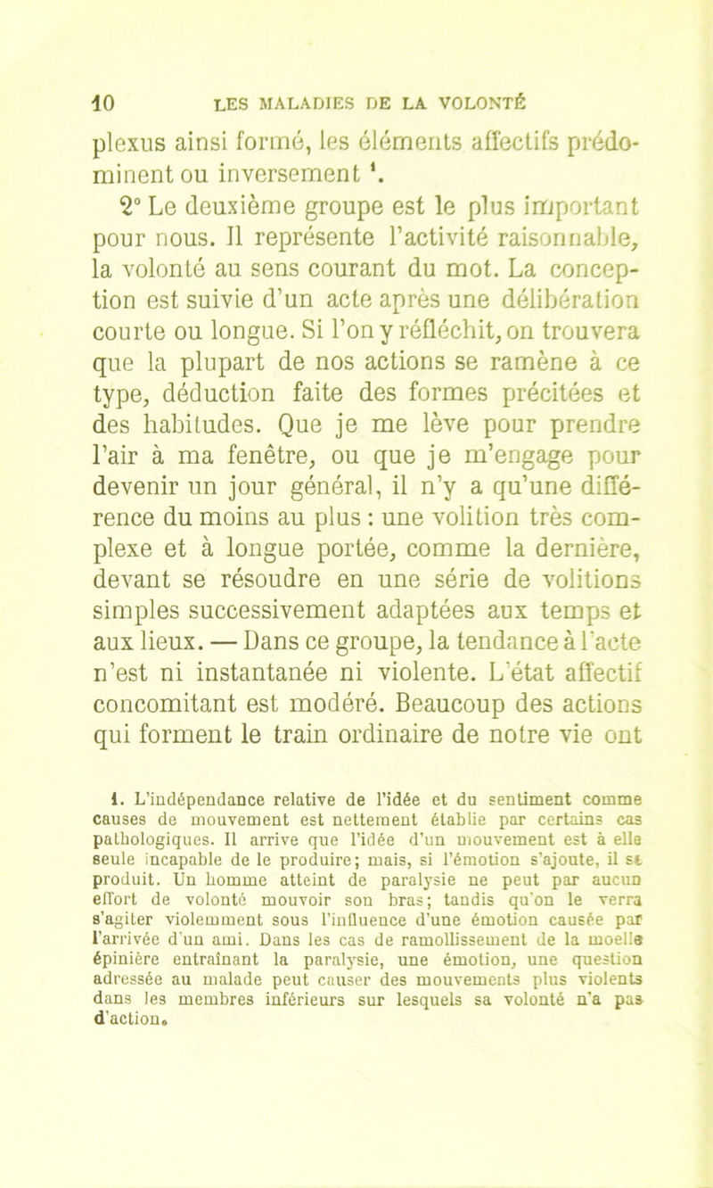 plexus ainsi formé, les éléments affectifs prédo- minent ou inversement *. 2° Le deuxième groupe est le plus important pour nous. Il représente l’activité raisonnable, la volonté au sens courant du mot. La concep- tion est suivie d’un acte après une délibération courte ou longue. Si l’on y réfléchit, on trouvera que la plupart de nos actions se ramène à ce type, déduction faite des formes précitées et des habitudes. Que je me lève pour prendre l’air à ma fenêtre, ou que je m’engage pour devenir un jour général, il n’y a qu’une diffé- rence du moins au plus : une volition très com- plexe et à longue portée, comme la dernière, devant se résoudre en une série de voûtions simples successivement adaptées aux temps et aux lieux. — Dans ce groupe, la tendance à l'acte n’est ni instantanée ni violente. L'état affectif concomitant est modéré. Beaucoup des actions qui forment le train ordinaire de notre vie ont 1. L’indépendance relative de l’idée et du sentiment comme causes de mouvement est nettement établie par certains cas pathologiques. Il arrive que l’idée d’un mouvement est à elle seule incapable de le produire; mais, si l’émotion s’ajoute, il st produit. Un homme atteint de paralysie ne peut par aucun effort de volonté mouvoir son bras; tandis qu'on le verra s’agiter violemment sous l’influence d’une émotion causée par l’arrivée d'un ami. Dans les cas de ramollissement de la moella épinière entraînant la paralysie, une émotion, une question adressée au malade peut causer des mouvements plus violents dans les membres inférieurs sur lesquels sa volonté n’a pas d’action»