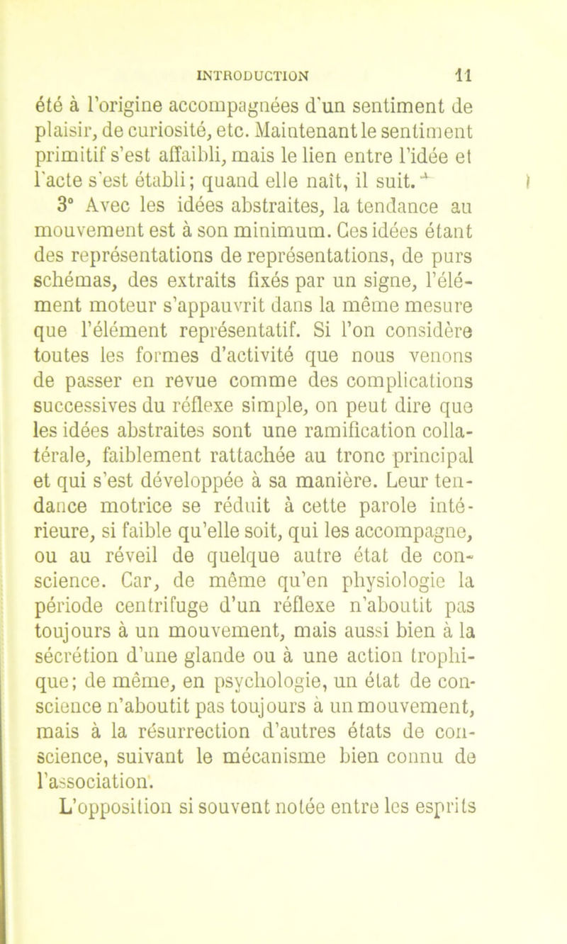 été à l’origine accompagnées d'un sentiment de plaisir, de curiosité, etc. Maintenant le sentiment primitif s’est affaibli, mais le lien entre l’idée et l'acte s'est établi; quand elle naît, il suit.a 3° Avec les idées abstraites, la tendance au mouvement est à son minimum. Ces idées étant des représentations de représentations, de purs schémas, des extraits fixés par un signe, l’élé- ment moteur s’appauvrit dans la même mesure que l’élément représentatif. Si l’on considère toutes les formes d’activité que nous venons de passer en revue comme des complications successives du réflexe simple, on peut dire que les idées abstraites sont une ramification colla- térale, faiblement rattachée au tronc principal et qui s’est développée à sa manière. Leur ten- dance motrice se réduit à cette parole inté- rieure, si faible qu’elle soit, qui les accompagne, ou au réveil de quelque autre état de con- science. Car, de même qu’en physiologie la période centrifuge d’un réflexe n’aboutit pas toujours à un mouvement, mais aussi bien à la sécrétion d’une glande ou à une action trophi- que; de même, en psychologie, un état de con- science n’ahoutit pas toujours à un mouvement, mais à la résurrection d’autres états de con- science, suivant le mécanisme bien connu de l'association. L’opposition si souvent notée entre les esprits