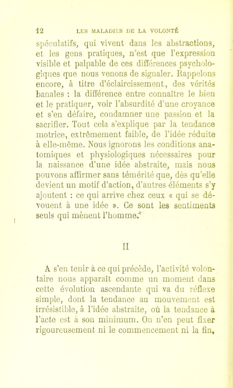 spéculatifs, qui vivent dans les abstractions, et les gens pratiques, n’est que l’expression visible et palpable de ces différences psycholo- giques que nous venons de signaler. Rappelons encore, à titre d’éclaircissement, des vérités banales : la différence entre connaître le bien et le pratiquer, voir l’absurdité d’une croyance et s’en défaire, condamner une passion et la sacrifier. Tout cela s’explique par la tendance motrice, extrêmement faible, de l’idée réduite à elle-même. Nous ignorons les conditions ana- tomiques et physiologiques nécessaires pour la naissance d’une idée abstraite, mais nous pouvons affirmer sans témérité que, dès qu’elle devient un motif d’action, d’autres éléments s’y ajoutent : ce qui arrive chez ceux « qui se dé- vouent à une idée ». Ce sont les sentiments seuls qui mènent l’hommeT II A s’en tenir à ce qui précède, l’activité volon- taire nous apparaît comme un moment dans cette évolution ascendante qui va du réflexe simple, dont la tendance au mouvement est irrésistible, à l’idée abstraite, où la tendance à l’acte est à son minimum. On n’en peut fixer rigoureusement ni le commencement ni la fin,