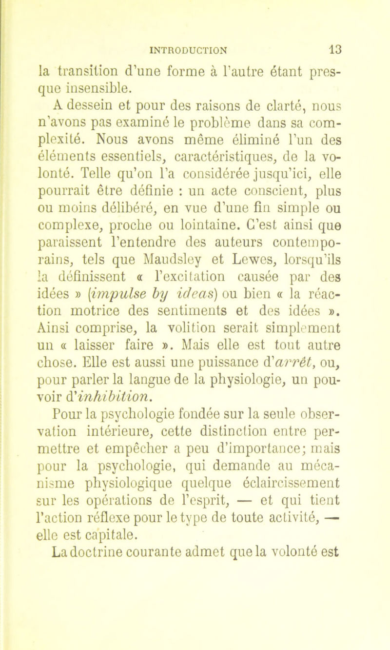 la transition d’une forme à l’autre étant pres- que insensible. A dessein et pour des raisons de clarté, nous n’avons pas examiné le problème dans sa com- plexité. Nous avons même éliminé l’un des éléments essentiels, caractéristiques, de la vo- lonté. Telle qu’on l’a considérée jusqu’ici, elle pourrait être définie : un acte conscient, plus ou moins délibéré, en vue d’une fin simple ou complexe, proche ou lointaine. C’est ainsi que paraissent l’entendre des auteurs contempo- rains, tels que Maudsley et Lewes, lorsqu’ils la définissent « l’excitation causée par des idées » [impulse by icieas) ou bien « la réac- tion motrice des sentiments et des idées ». Ainsi comprise, la volition serait simplement un « laisser faire ». Mais elle est tout autre chose. Elle est aussi une puissance d'arrêt, ou, pour parler la langue de la physiologie, un pou- voir d’inhibition. Pour la psychologie fondée sur la seule obser- vation intérieure, cette distinction entre per- mettre et empêcher a peu d’importance; mais pour la psychologie, qui demande au méca- nisme physiologique quelque éclaircissement sur les opérations de l’esprit, — et qui tient l’action réflexe pour le type de toute activité, — elle est capitale. La doctrine courante admet que la volonté est