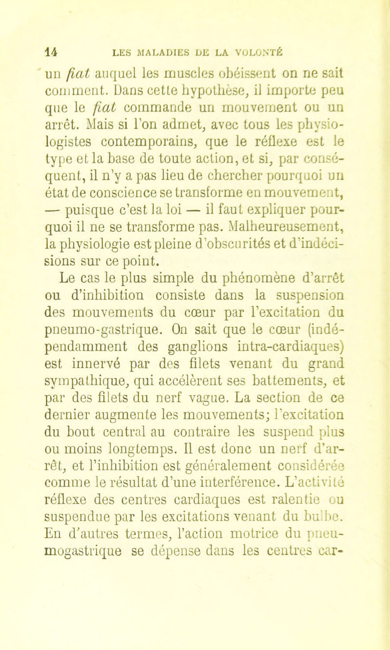 un fiat auquel les muscles obéissent on ne sait comment. Dans cetle hypothèse, il importe peu que le fiat commande un mouvement ou un arrêt. Mais si l’on admet, avec tous les physio- logistes contemporains, que le réflexe est le type et la base de toute action, et si, par consé- quent, il n’y a pas lieu de chercher pourquoi un état de conscience se transforme en mouvement, — puisque c’est la loi — il faut expliquer pour- quoi il ne se transforme pas. Malheureusement, la physiologie est pleine d’obscurités et d’indéci- sions sur ce point. Le cas le plus simple du phénomène d’arrêt ou d’inhibition consiste dans la suspension des mouvements du cœur par l’excitation du pneumo-gastrique. On sait que le cœur (indé- pendamment des ganglions intra-cardiaques) est innervé par des filets venant du grand sympathique, qui accélèrent ses battements, et par des filets du nerf vague. La section de ce dernier augmente les mouvements; l'excitation du bout central au contraire les suspend plus ou moins longtemps. Il est donc un nerf d’ar- rêt, et l’inhibition est généralement considérée comme le résultat d’une interférence. L’activité réflexe des centres cardiaques est ralentie ou suspendue par les excitations venant du bulbe. En d’autres termes, l’action motrice du pneu- mogastrique se dépense dans les centres car-