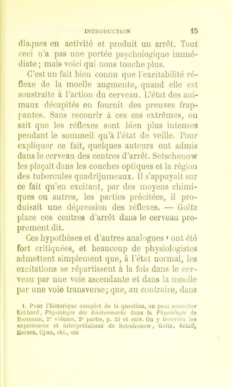 diaques en activité et produit un arrêt. Tout ceci n’a pas une portée psychologique immé- diate; mais voici qui nous touche plus. C’est un fait bien connu que l’excitabilité ré- flexe de la moelle augmente, quand elle est soustraite à l’action du cerveau. L’état des ani- maux décapités en fournit des preuves frap- pantes. Sans recourir à ces cas extrêmes, on sait que les réflexes sont bien plus intenses pendant le sommeil qu’à l’état de veille. Pour expliquer ce fait, quelques auteurs ont admis dans le cerveau des centres d’arrêt. Setsclienow les plaçait dans les couches optiques et la région des tubercules quadrijumeaux. 11 s’appuyait sur ce fait qu’en excitant, par des moyens chimi- ques ou autres, les parties précitées, il pro- duisait une dépression des réflexes. — Goltz place ces centres d’arrêt dans le cerveau pro- prement dit. Ces hypothèses et d’autres analogues * ont été fort critiquées, et beaucoup de physiologistes admettent simplement que, à l’état normal, les excitations se répartissent à la fois dans le cer- veau par une voie ascendante et dans la moelle par une voie transverse; que, au contraire, dans 1. Pour l'historique complet de la question, on peut consulter Eckhard, Physiologie des Hiickenmarks dans la Physiologie de Hermann, 2e volume, 2° partie, p. 33 et suiv. On y trouvera les expériences et interprétations de Setschenow, Goltz, Scliill, Uerzen, Cyon, etc., etc