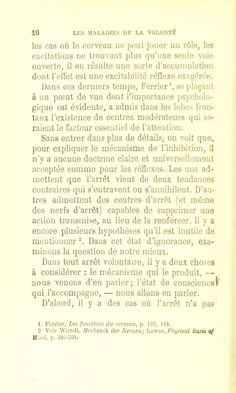 les cas où le cerveau ne peut jouer un rôle, les excitations ne trouvant plus qu’une seule voie ouverte, il en résulte une sorte d’accumulation dont l’effet est une excitabilité réflexe exagérée. Dans ces derniers temps, Ferrier *, se plaçant à un point de vue dont l’importance psycholo- gique est évidente, a admis dans les lobes fron- taux l’existence de centres modérateurs qui se- raient le facteur essentiel de l’attention. Sans entrer dans plus de détails, on voit que, pour expliquer le mécanisme de l'inhibition, il n’y a aucune doctrine claire et universellement acceptée comme pour les réflexes. Les uns ad- mettent que l’arrêt vient de deux tendances contraires qui s’entravent ou s’annihilent. D'au- tres admettent des centres d’arrêt (et même des nerfs d’arrêt) capables de supprimer une action transmise, au lieu de la renforcer. Il y a encore plusieurs hypothèses qu’il est inutile de mentionner 1 2. Dans cet état d’ignorance, exa- minons la question de notre mieux. Dans tout arrêt volontaire, il y a deux choses à considérer : le mécanisme qui le produit, — nous venons d’en parler; l’état de conscience! qui l’accompagne, — nous allons en parler. D’abord, il y a des cas où l’arrêt n’a pas 1. Ferrier, Les fondions du cerveau, p. 103, 104. 2 Voir Wundt, Mechanik der Nerven; Levés, Physical Basis ô/ Mlnd, p. 300-301.