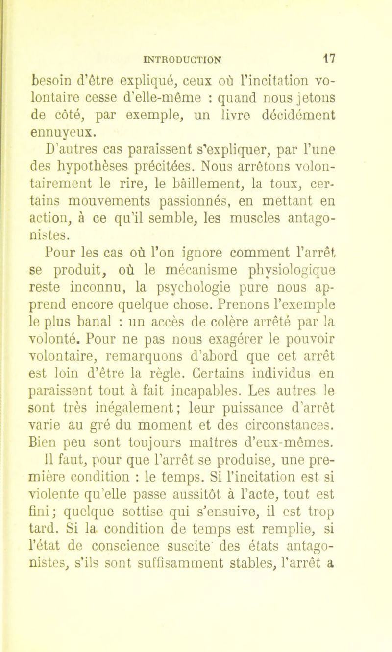 besoin d’être expliqué, ceux où l’incitation vo- lontaire cesse d’elle-même : quand nous jetons de côté, par exemple, un livre décidément ennuyeux. D’autres cas paraissent s'expliquer, par l’une des hypothèses précitées. Nous arrêtons volon- tairement le rire, le bâillement, la toux, cer- tains mouvements passionnés, en mettant en action, à ce qu’il semble, les muscles antago- nistes. Pour les cas où l’on ignore comment l’arrêt, se produit, où le mécanisme physiologique reste inconnu, la psychologie pure nous ap- prend encore quelque chose. Prenons l’exemple le plus banal : un accès de colère arrêté par la volonté. Pour ne pas nous exagérer le pouvoir volontaire, remarquons d’abord que cet arrêt est loin d’être la règle. Certains individus en paraissent tout à fait incapables. Les autres le sont très inégalement ; leur puissance d’arrêt varie au gré du moment et des circonstances. Bien peu sont toujours maîtres d’eux-mêmes. il faut, pour que l’arrêt se produise, une pre- mière condition : le temps. Si l’incitation est si violente qu’elle passe aussitôt à l’acte, tout est fini; quelque sottise qui s'ensuive, il est trop tard. Si la condition de temps est remplie, si l’état de conscience suscite' des états antago- nistes, s’ils sont suffisamment stables, l’arrêt a