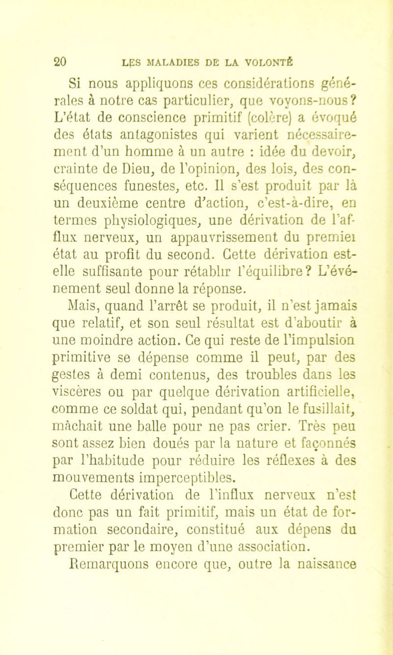 Si nous appliquons ces considérations géné- rales à notre cas particulier, que voyons-nous? L’état de conscience primitif (colère) a évoqué des états antagonistes qui varient nécessaire- ment d’un homme à un autre : idée du devoir, crainte de Dieu, de l’opinion, des lois, des con- séquences funestes, etc. Il s’est produit par là un deuxième centre d'action, c’est-à-dire, en termes physiologiques, une dérivation de l’af- flux nerveux, un appauvrissement du premiei état au profit du second. Cette dérivation est- elle suffisante pour rétablir l’équilibre? L’évé- nement seul donne la réponse. Mais, quand l’arrêt se produit, il n’est jamais que relatif, et son seul résultat est d’aboutir à une moindre action. Ce qui reste de l’impulsion primitive se dépense comme il peut, par des gestes à demi contenus, des troubles dans les viscères ou par quelque dérivation artificielle, comme ce soldat qui, pendant qu’on le fusillait, mâchait une balle pour ne pas crier. Très peu sont assez bien doués par la nature et façonnés par l’habitude pour réduire les réflexes à des mouvements imperceptibles. Cette dérivation de l’influx nerveux n’est donc pas un fait primitif, mais un état de for- mation secondaire, constitué aux dépens du premier par le moyen d’une association. Remarquons encore que, outre la naissance