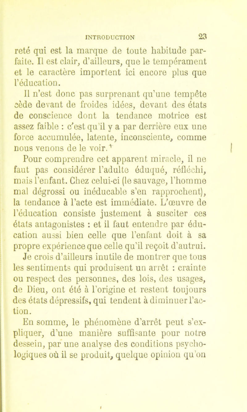 reté qui est la marque de toute habitude par- faite. Il est clair, d’ailleurs, que le tempérament et le caractère importent ici encore plus que l’éducation. Il n’est donc pas surprenant qu’une tempête cède devant de froides idées, devant des états de conscience dont la tendance motrice est assez faible : c'est qu’il y a par derrière eux une force accumulée, latente, inconsciente, comme nous venons de le voir.'* | Pour comprendre cet apparent miracle, il ne faut pas considérer l’adulte éduqué, réfléchi, mais l’enfant. Chez celui-ci (le sauvage, l’homme mal dégrossi ou inéducable s’en rapprochent), la tendance à l’acte est immédiate. L'œuvre de l’éducation consiste justement à susciter ces états antagonistes : et il faut entendre par édu- cation aussi bien celle que l’enfant doit à sa propre expérience que celle qu’il reçoit d’autrui. Je crois d’ailleurs inutile de montrer que tous les sentiments qui produisent un arrêt : crainte ou respect des personnes, des lois, des usages, de Dieu, ont été à l’origine et restent toujours des états dépressifs, qui tendent à diminuer l’ac- tion. En somme, le phénomène d’arrêt peut s’ex- pliquer, d’une manière suffisante pour notre dessein, par une analyse des conditions psycho- logiques où il se produit, quelque opinion qu’on i