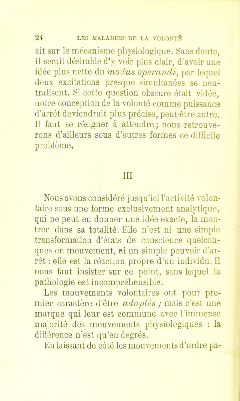 ait sur le mécanisme physiologique. Sans doute, il serait désirable d’y voir plus clair, d avoir une idée plus nette du modus operandi, par lequel deux excitations presque simultanées se neu- tralisent. Si cette question obscure était vidée, notre conception de la volonté comme puissance d’arrêt deviendrait plus précise, peut-être autre. Il faut se résigner à attendre; nous retrouve- rons d’ailleurs sous d’autres formes ce difficile problème. III Nous avons considéré jusqu’ici l’activité volon- taire sous une forme exclusivement analytique, qui ne peut en donner une idée exacte, la mon- trer dans sa totalité. Elle n’est ni une simple transformation d'états de conscience quelcon- ques en mouvement, ni un simple pouvoir d'ar- rêt : elle est la réaction propre d’un individu. Il nous faut insister sur ce point, sans lequel la pathologie est incompréhensible. Les mouvements volontaires ont pour pre- mier caractère d’être adaptés ; mais c’est une marque qui leur est commune avec l'immense majorité des mouvements physiologiques : la différence n’est qu’en degrés. En laissant de côté les mouvements d’ordre pa-