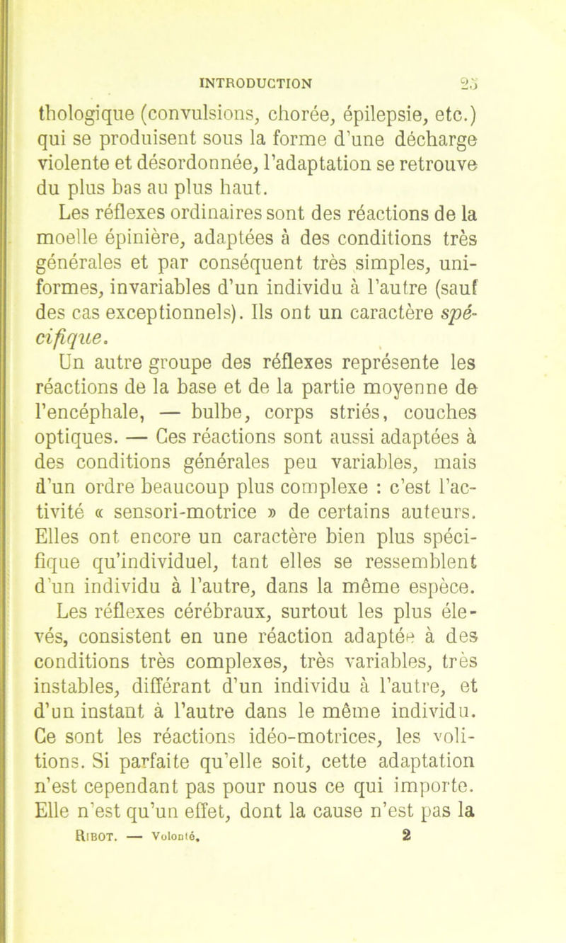 thologique (convulsions, chorée, épilepsie, etc.) qui se produisent sous la forme d’une décharge violente et désordonnée, l’adaptation se retrouve du plus bas au plus haut. Les réflexes ordinaires sont des réactions de la moelle épinière, adaptées à des conditions très générales et par conséquent très simples, uni- formes, invariables d’un individu à l’autre (sauf des cas exceptionnels). Ils ont un caractère spé- cifique. Un autre groupe des réflexes représente les réactions de la base et de la partie moyenne do l’encéphale, — bulbe, corps striés, couches optiques. — Ces réactions sont aussi adaptées à des conditions générales peu variables, mais d’un ordre beaucoup plus complexe : c’est l’ac- tivité « sensori-motrice » de certains auteurs. Elles ont encore un caractère bien plus spéci- fique qu’individuel, tant elles se ressemblent d’un individu à l’autre, dans la même espèce. Les réflexes cérébraux, surtout les plus éle- vés, consistent en une réaction adaptée à des conditions très complexes, très variables, très instables, différant d’un individu à l’autre, et d’un instant à l’autre dans le même individu. Ce sont les réactions idéo-motrices, les voû- tions. Si parfaite qu’elle soit, cette adaptation n’est cependant pas pour nous ce qui importe. Elle n’est qu’un effet, dont la cause n’est pas la RlBOT. — Volonté. 2