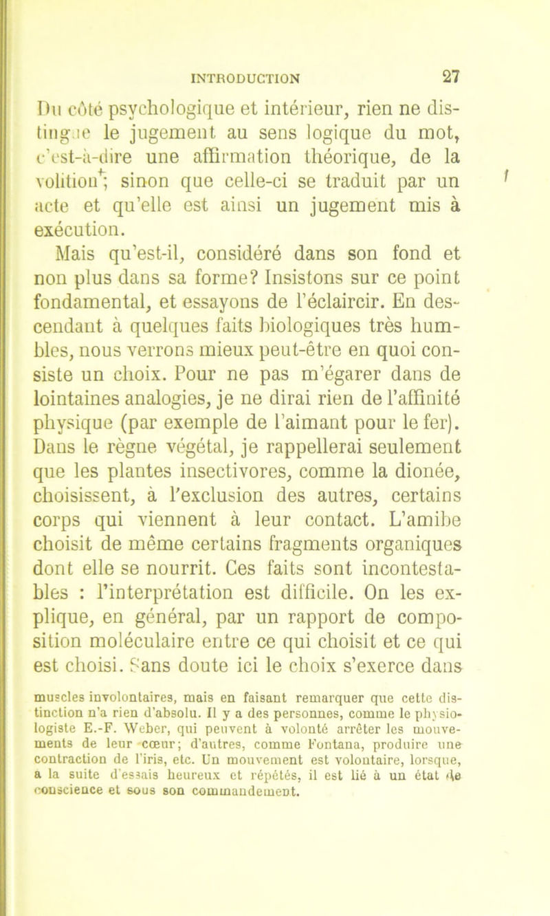 Du côté psychologique et intérieur, rien ne dis- tingue le jugement au sens logique du mot, c’est-à-dire une affirmation théorique, de la volitioü*; sinon que celle-ci se traduit par un acte et qu’elle est ainsi un jugement mis à exécution. Mais qu’est-il, considéré dans son fond et non plus dans sa forme? Insistons sur ce point fondamental, et essayons de l’éclaircir. En des- cendant à quelques faits biologiques très hum- bles, nous verrons mieux peut-être en quoi con- siste un choix. Pour ne pas m’égarer dans de lointaines analogies, je ne dirai rien de l’affinité physique (par exemple de l’aimant pour le fer). Dans le règne végétal, je rappellerai seulement que les plantes insectivores, comme la dionée, choisissent, à l'exclusion des autres, certains corps qui viennent à leur contact. L’amibe choisit de même certains fragments organiques dont elle se nourrit. Ces faits sont incontesta- bles : l’interprétation est difficile. On les ex- plique, en général, par un rapport de compo- sition moléculaire entre ce qui choisit et ce qui est choisi. Sans doute ici le choix s’exerce dans muscles involontaires, mais en faisant remarquer que cette dis- tinction n’a rien d’absolu. Il y a des personnes, comme le physio- logiste E.-F. Weber, qui peuvent à volonté arrêter les mouve- ments de leur cœur; d’autres, comme Fontana, produire une contraction de l’iris, etc. Un mouvement est volontaire, lorsque, a la suite d’es3ais heureux et répétés, il est lié à un état de eouseience et sous son commandement.