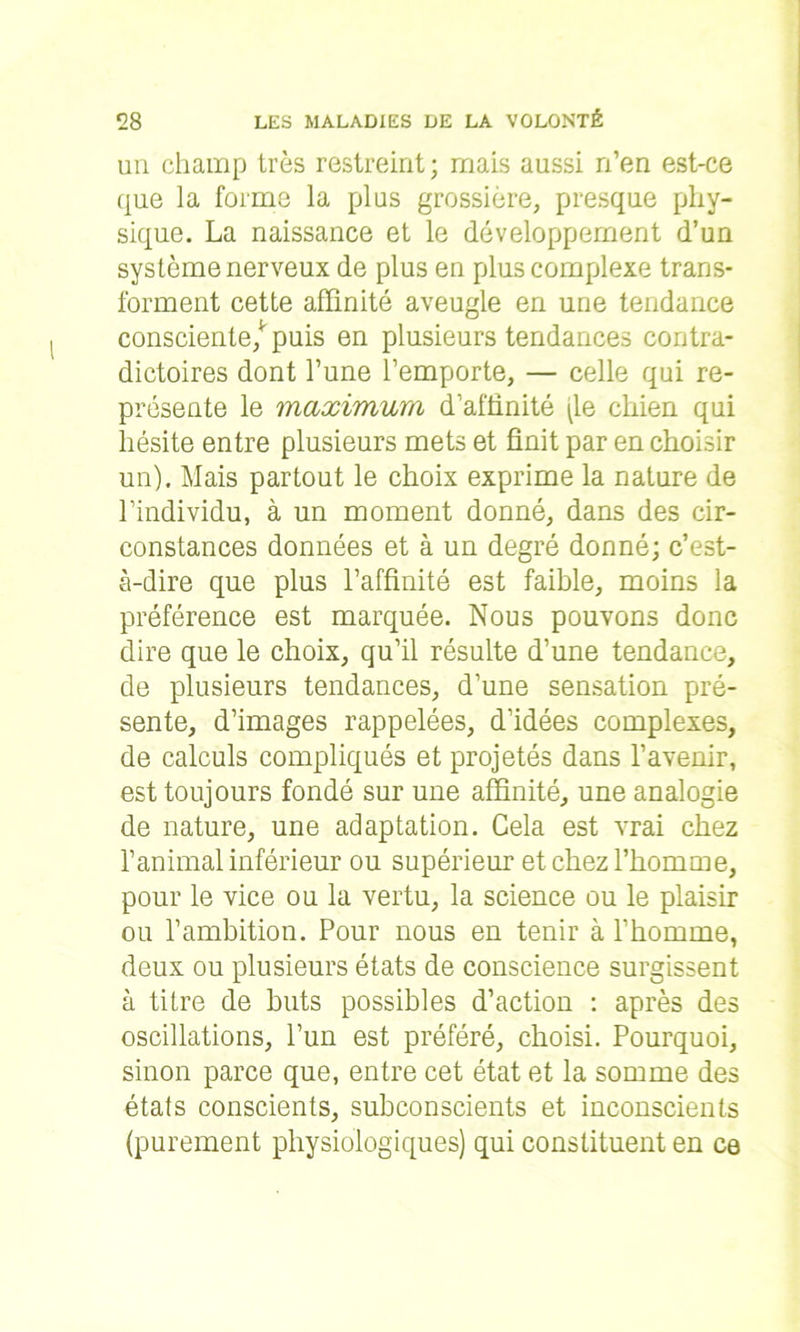 un champ très restreint; mais aussi n’en est-ce que la forme la plus grossière, presque phy- sique. La naissance et le développement d’un système nerveux de plus en plus complexe trans- forment cette affinité aveugle en une tendance consciente/ puis en plusieurs tendances contra- dictoires dont l’une l’emporte, — celle qui re- présente le maximum d’affinité (le chien qui hésite entre plusieurs mets et finit par en choisir un). Mais partout le choix exprime la nature de l’individu, à un moment donné, dans des cir- constances données et à un degré donné; c’est- à-dire que plus l’affinité est faible, moins la préférence est marquée. Nous pouvons donc dire que le choix, qu’il résulte d’une tendance, de plusieurs tendances, d’une sensation pré- sente, d’images rappelées, d’idées complexes, de calculs compliqués et projetés dans l’avenir, est toujours fondé sur une affinité, une analogie de nature, une adaptation. Cela est vrai chez l’animal inférieur ou supérieur et chez l’homme, pour le vice ou la vertu, la science ou le plaisir ou l’ambition. Pour nous en tenir à l’homme, deux ou plusieurs états de conscience surgissent à titre de buts possibles d’action : après des oscillations, l’un est préféré, choisi. Pourquoi, sinon parce que, entre cet état et la somme des états conscients, subconscients et inconscients (purement physiologiques) qui constituent en ce