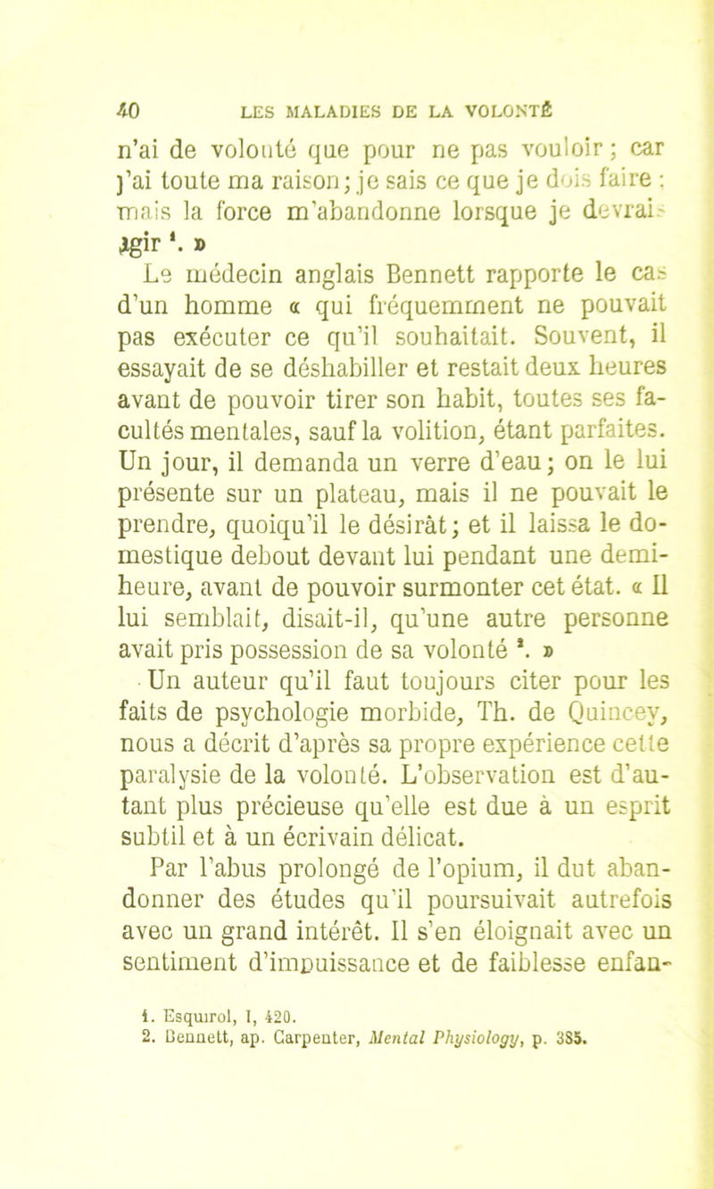 n’ai de volonté que pour ne pas vouloir; car ]’ai toute ma raison ; je sais ce que je dois faire : mais la force m’abandonne lorsque je devrai Jgir *. » Le médecin anglais Bennett rapporte le cas d’un homme « qui fréquemment ne pouvait pas exécuter ce qu’il souhaitait. Souvent, il essayait de se déshabiller et restait deux heures avant de pouvoir tirer son habit, toutes ses fa- cultés mentales, sauf la volition, étant parfaites. Un jour, il demanda un verre d’eau; on le lui présente sur un plateau, mais il ne pouvait le prendre, quoiqu’il le désirât; et il laissa le do- mestique debout devant lui pendant une demi- heure, avant de pouvoir surmonter cet état, a II lui semblait, disait-il, qu’une autre personne avait pris possession de sa volonté *. » Un auteur qu’il faut toujours citer pour les faits de psychologie morbide, Th. de Quineev, nous a décrit d’après sa propre expérience cette paralysie de la volonté. L’observation est d’au- tant plus précieuse qu’elle est due à un esprit subtil et à un écrivain délicat. Par l’abus prolongé de l’opium, il dut aban- donner des études qu’il poursuivait autrefois avec un grand intérêt. Il s’en éloignait avec un sentiment d’impuissance et de faiblesse enfan- 4. Esquirol, I, 420. 2. Ceuuiitt, ap. Carpeater, Mental Pliysiology, p. 3S5.