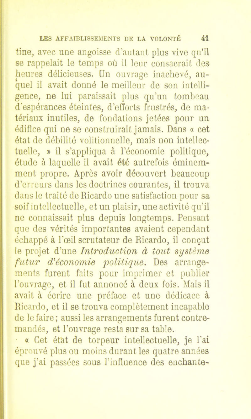 tine, avec une angoisse d’autant plus vive qu’il se rappelait le temps où il leur consacrait des heures délicieuses. CJn ouvrage inachevé, au- quel il avait donné le meilleur de son intelli- gence, ne lui paraissait plus qu’un tombeau d'espérances éteintes, d’efforts frustrés, de ma- tériaux inutiles, de fondations jetées pour un édifice qui ne se construirait jamais. Dans « cet état de débilité volitionnelle, mais non intellec- tuelle, d il s’appliqua à l’économie politique, étude à laquelle il avait été autrefois éminem- ment propre. Après avoir découvert beaucoup d’erreurs dans les doctrines courantes, il trouva dans le traité de Ricardo une satisfaction pour sa soif intellectuelle, et un plaisir, une activité qu’il ne connaissait plus depuis longtemps. Pensant que des vérités importantes avaient cependant échappé à l'œil scrutateur de Ricardo, il conçut le projet d’une Introduction à tout système futur d'économie politique. Des arrange- ments furent faits pour imprimer et publier l’ouvrage, et il fut annoncé à deux fois. Mais il avait à écrire une préface et une dédicace à Ricardo, et il se trouva complètement incapable de le faire ; aussi les arrangements furent contre- mandés, et l’ouvrage resta sur sa table. « Cet état de torpeur intellectuelle, je l'ai éprouvé plus ou moins durant les quatre années que j’ai passées sous l’influence des enchante-