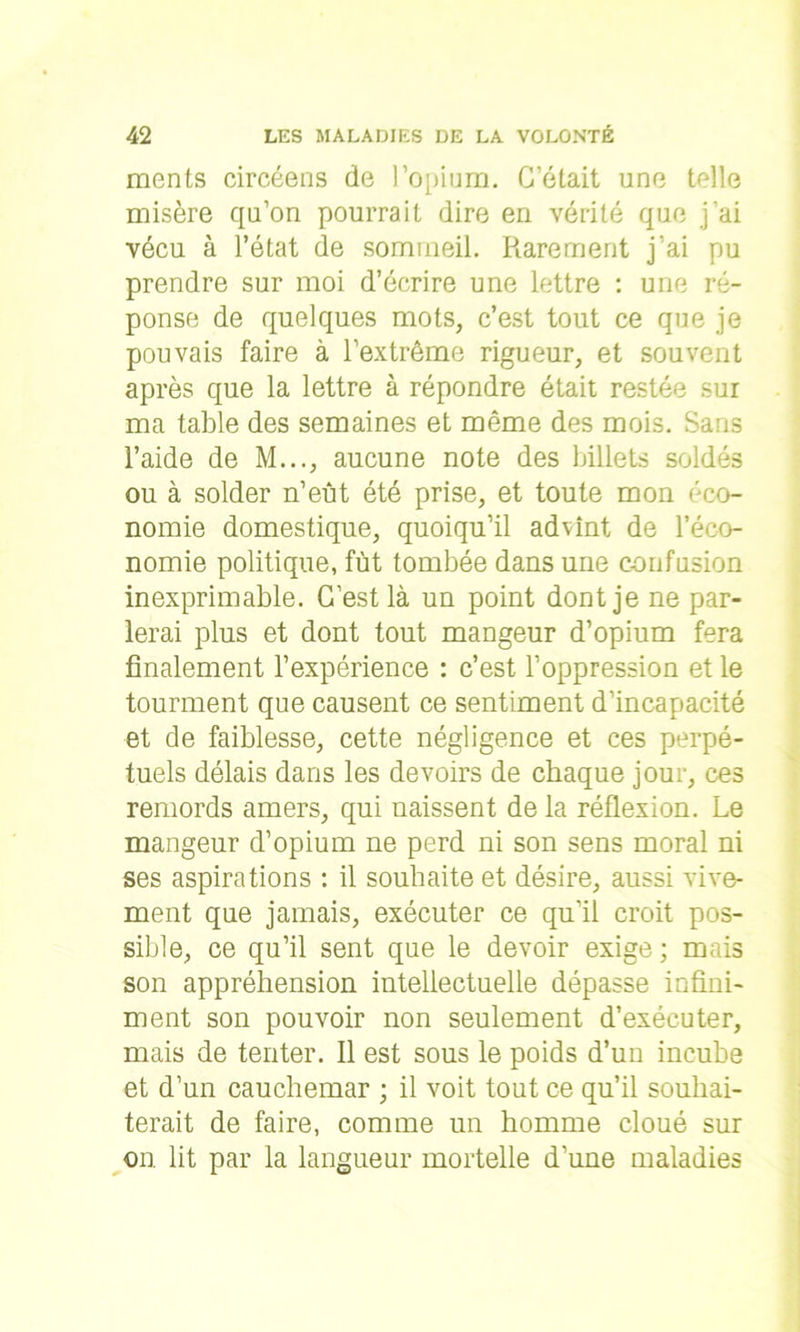 ments circéens de l’opium. C’était une telle misère qu’on pourrait dire en vérité que j’ai vécu à l’état de sommeil. Rarement j’ai pu prendre sur moi d’écrire une lettre : une ré- ponse de quelques mots, c’est tout ce que je pouvais faire à l’extrême rigueur, et souvent après que la lettre à répondre était restée sur ma table des semaines et même des mois. Sans l’aide de M..., aucune note des billets soldés ou à solder n’eût été prise, et toute mon éco- nomie domestique, quoiqu’il advînt de l’éco- nomie politique, fût tombée dans une confusion inexprimable. C’est là un point dont je ne par- lerai plus et dont tout mangeur d’opium fera finalement l’expérience : c’est l’oppression et le tourment que causent ce sentiment d’incapacité et de faiblesse, cette négligence et ces perpé- tuels délais dans les devoirs de chaque jour, ces remords amers, qui naissent de la réflexion. Le mangeur d’opium ne perd ni son sens moral ni ses aspirations : il souhaite et désire, aussi vive- ment que jamais, exécuter ce qu’il croit pos- sible, ce qu’il sent que le devoir exige ; mais son appréhension intellectuelle dépasse infini- ment son pouvoir non seulement d’exécuter, mais de tenter. Il est sous le poids d’un incube et d’un cauchemar ; il voit tout ce qu’il souhai- terait de faire, comme un homme cloué sur on lit par la langueur mortelle d’une maladies