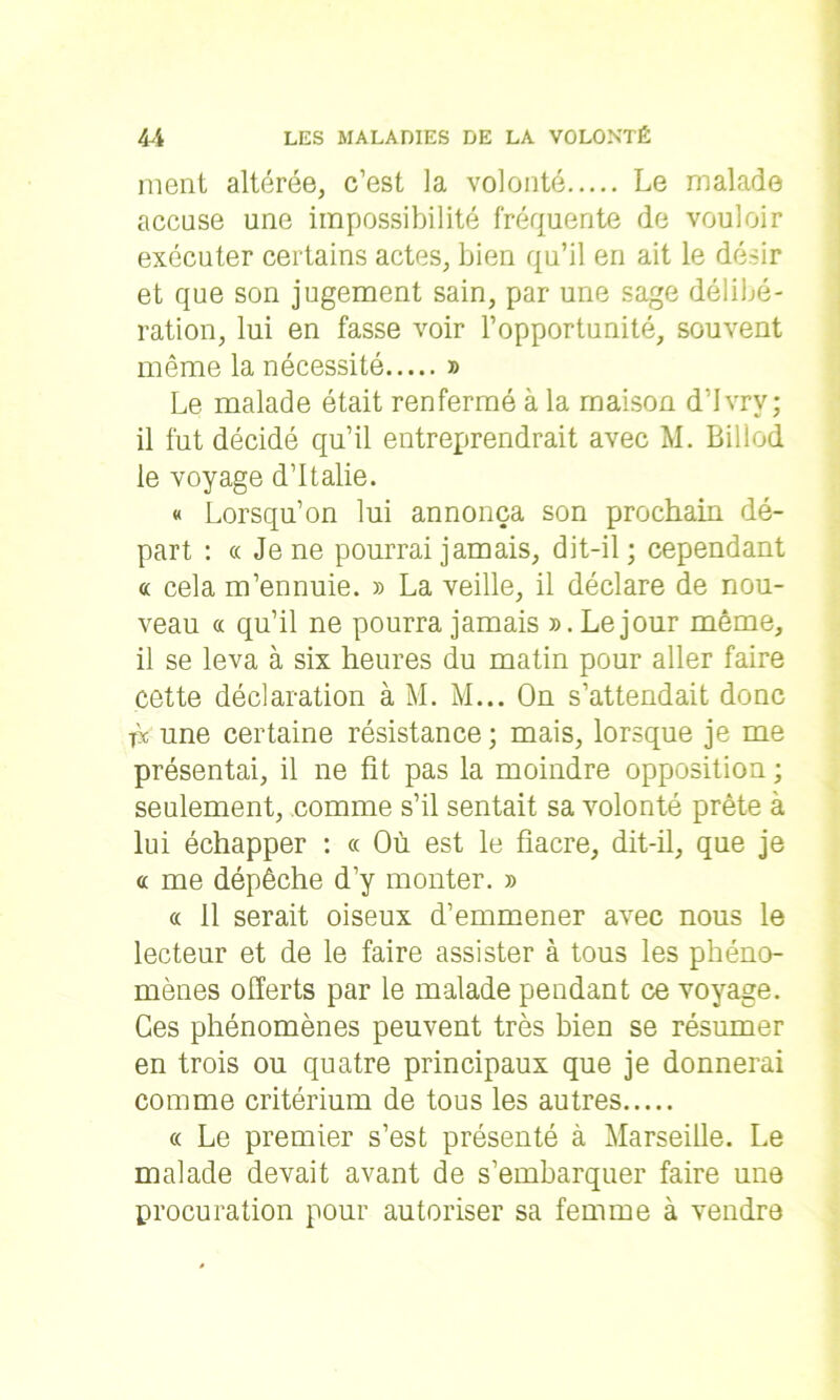 ment altérée, c’est la volonté Le malade accuse une impossibilité fréquente de vouloir exécuter certains actes, bien qu’il en ait le désir et que son jugement sain, par une sage délibé- ration, lui en fasse voir l’opportunité, souvent même la nécessité » Le malade était renfermé à la maison d’Ivrv; il fut décidé qu’il entreprendrait avec M. Billod le voyage d’Italie. « Lorsqu’on lui annonça son prochain dé- part : ce Je ne pourrai jamais, dit-il; cependant « cela m’ennuie. » La veille, il déclare de nou- veau « qu’il ne pourra jamais ».Lejour même, il se leva à six heures du matin pour aller faire cette déclaration à M. M... On s’attendait donc bc une certaine résistance ; mais, lorsque je me présentai, il ne fit pas la moindre opposition ; seulement, comme s’il sentait sa volonté prête à lui échapper : « Où est le fiacre, dit-il, que je « me dépêche d’y monter. » « 11 serait oiseux d’emmener avec nous le lecteur et de le faire assister à tous les phéno- mènes offerts par le malade pendant ce voyage. Ces phénomènes peuvent très bien se résumer en trois ou quatre principaux que je donnerai comme critérium de tous les autres « Le premier s’est présenté à Marseille. Le malade devait avant de s’embarquer faire une procuration pour autoriser sa femme à vendre