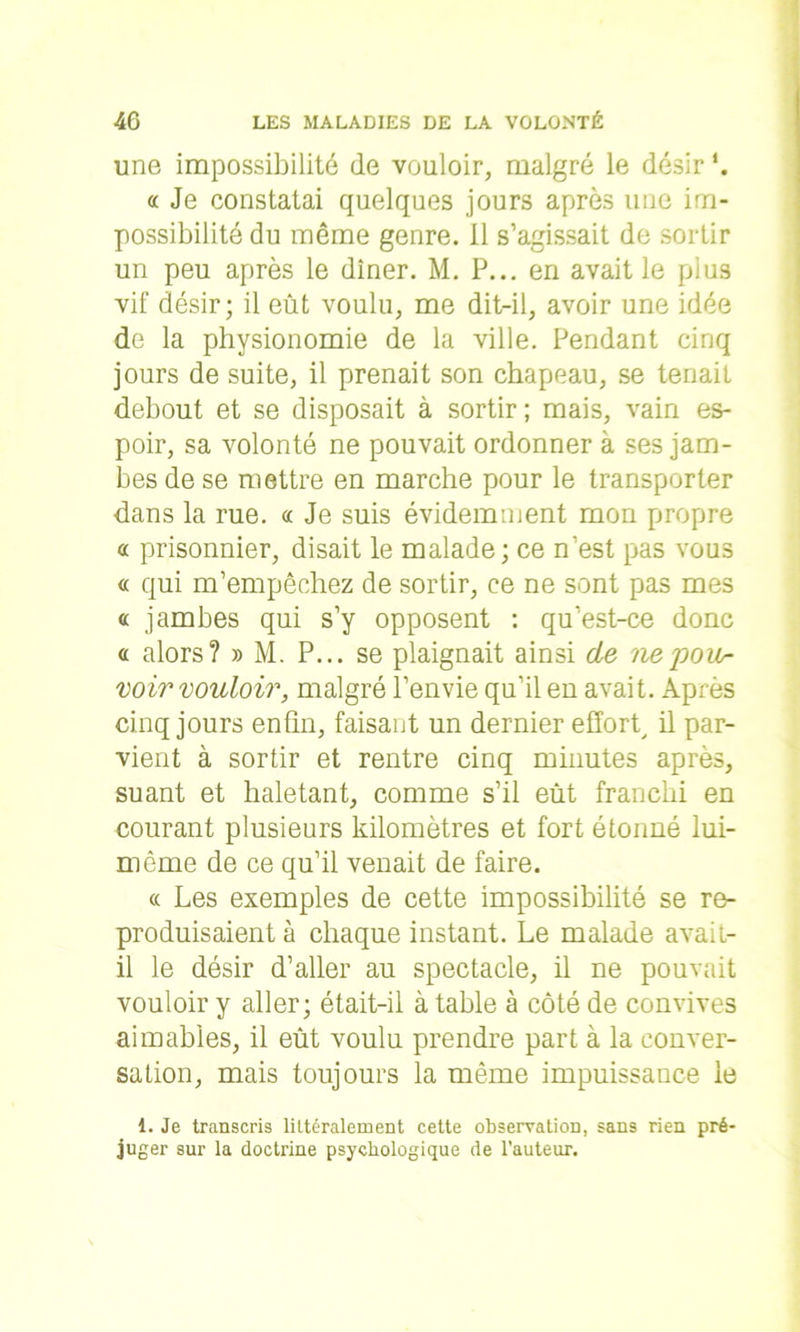 une impossibilité de vouloir, malgré le désir *. <c Je constatai quelques jours après une im- possibilité du même genre. Il s’agissait de sortir un peu après le dîner. M. P... en avait le plus vif désir; il eût voulu, me dit-il, avoir une idée de la physionomie de la ville. Pendant cinq jours de suite, il prenait son chapeau, se tenait debout et se disposait à sortir; mais, vain es- poir, sa volonté ne pouvait ordonner à ses jam- bes de se mettre en marche pour le transporter dans la rue. oc Je suis évidemment mon propre oc prisonnier, disait le malade; ce n’est pas vous « qui m’empêchez de sortir, ce ne sont pas mes « jambes qui s’y opposent : qu’est-ce donc « alors? » M. P... se plaignait ainsi de ne'pou- voir vouloir, malgré l’envie qu’il en avait. Après cinq jours enfin, faisant un dernier effort, il par- vient à sortir et rentre cinq minutes après, suant et haletant, comme s’il eût franchi en courant plusieurs kilomètres et fort étonné lui- même de ce qu’il venait de faire. « Les exemples de cette impossibilité se re- produisaient à chaque instant. Le malade avait- il le désir d’aller au spectacle, il ne pouvait vouloir y aller; était-il à table à côté de convives aimables, il eût voulu prendre part à la conver- sation, mais toujours la même impuissance le 1. Je transcris littéralement cette observation, sans rien pré- juger sur la doctrine psychologique de l'auteur.