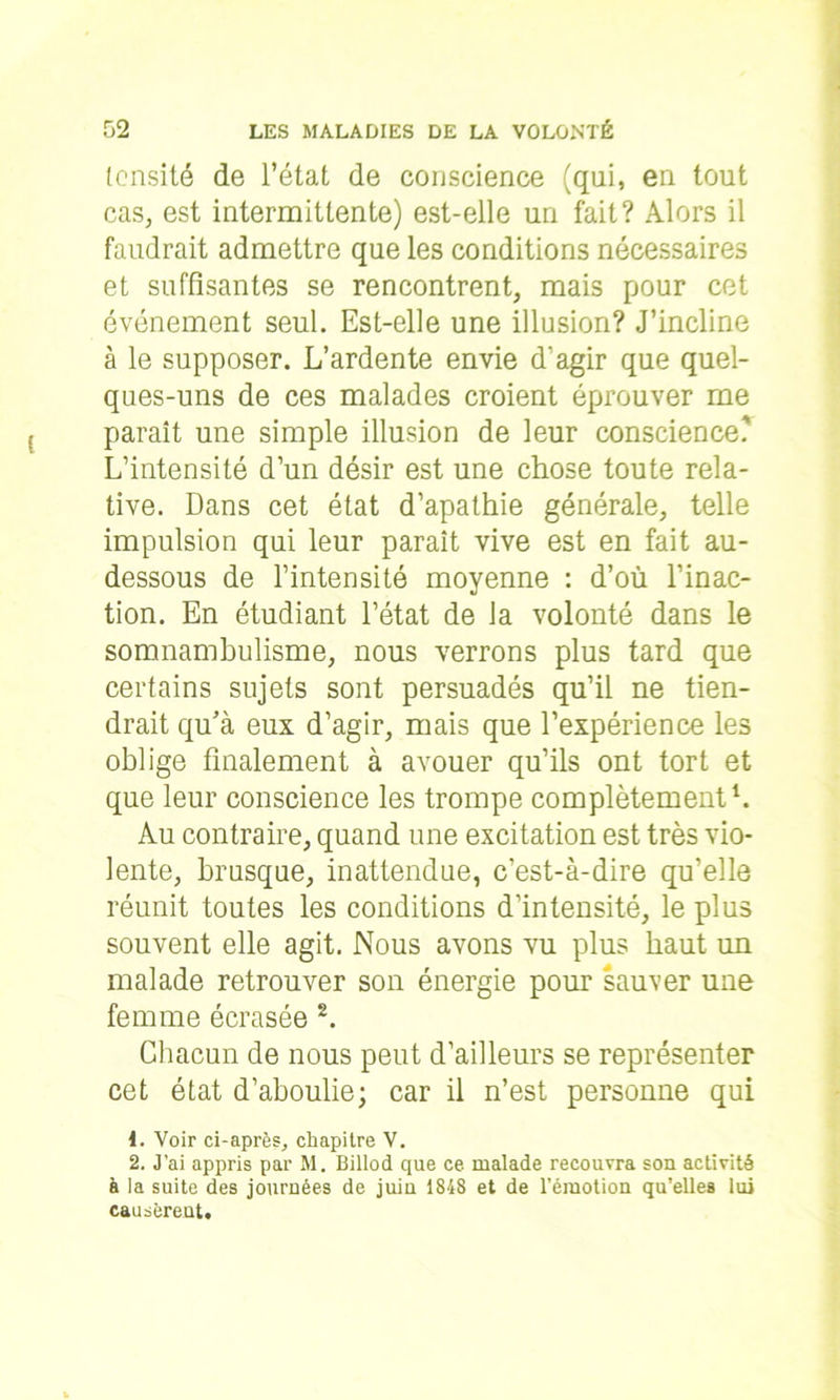 (cnsité de l’état de conscience (qui, en tout cas, est intermittente) est-elle un fait? Alors il faudrait admettre que les conditions nécessaires et suffisantes se rencontrent, mais pour cet événement seul. Est-elle une illusion? J’incline à le supposer. L’ardente envie d'agir que quel- ques-uns de ces malades croient éprouver me paraît une simple illusion de leur conscience.' L’intensité d’un désir est une chose toute rela- tive. Dans cet état d’apathie générale, telle impulsion qui leur paraît vive est en fait au- dessous de l’intensité moyenne : d’où l’inac- tion. En étudiant l’état de la volonté dans le somnambulisme, nous verrons plus tard que certains sujets sont persuadés qu’il ne tien- drait qu’à eux d’agir, mais que l’expérience les oblige finalement à avouer qu’ils ont tort et que leur conscience les trompe complètement1. Au contraire, quand une excitation est très vio- lente, brusque, inattendue, c’est-à-dire qu’elle réunit toutes les conditions d’intensité, le plus souvent elle agit. Nous avons vu plus haut un malade retrouver son énergie pour sauver une femme écrasée 2. Chacun de nous peut d’ailleurs se représenter cet état d’aboulie; car il n’est personne qui 1. Voir ci-après, chapitre V. 2. J’ai appris par M. Billod que ce malade recouvra son activité à la suite des journées de juin 1848 et de l’émotion qu’elles lui causèrent.