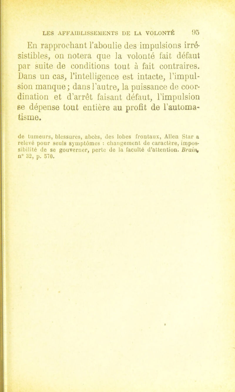 En rapprochant l’aboulie des impulsions irré- sistibles, on notera que la volonté fait défaut par suite de conditions tout à fait contraires. Dans un cas, l’intelligence est intacte, l’impul- sion manque; dans l’autre, la puissance de coor- dination et d’arrêt faisant défaut, l’impulsion se dépense tout entière au profit de l’automa- tisme. de tumeurs, blessures, abcès, des lobes frontaux, Allen Star a relevé pour seuls symptômes : changement de caractère, impos- sibilité de se gouverner, perte de la faculté d’attention. Brain, n° 32, p. 570.