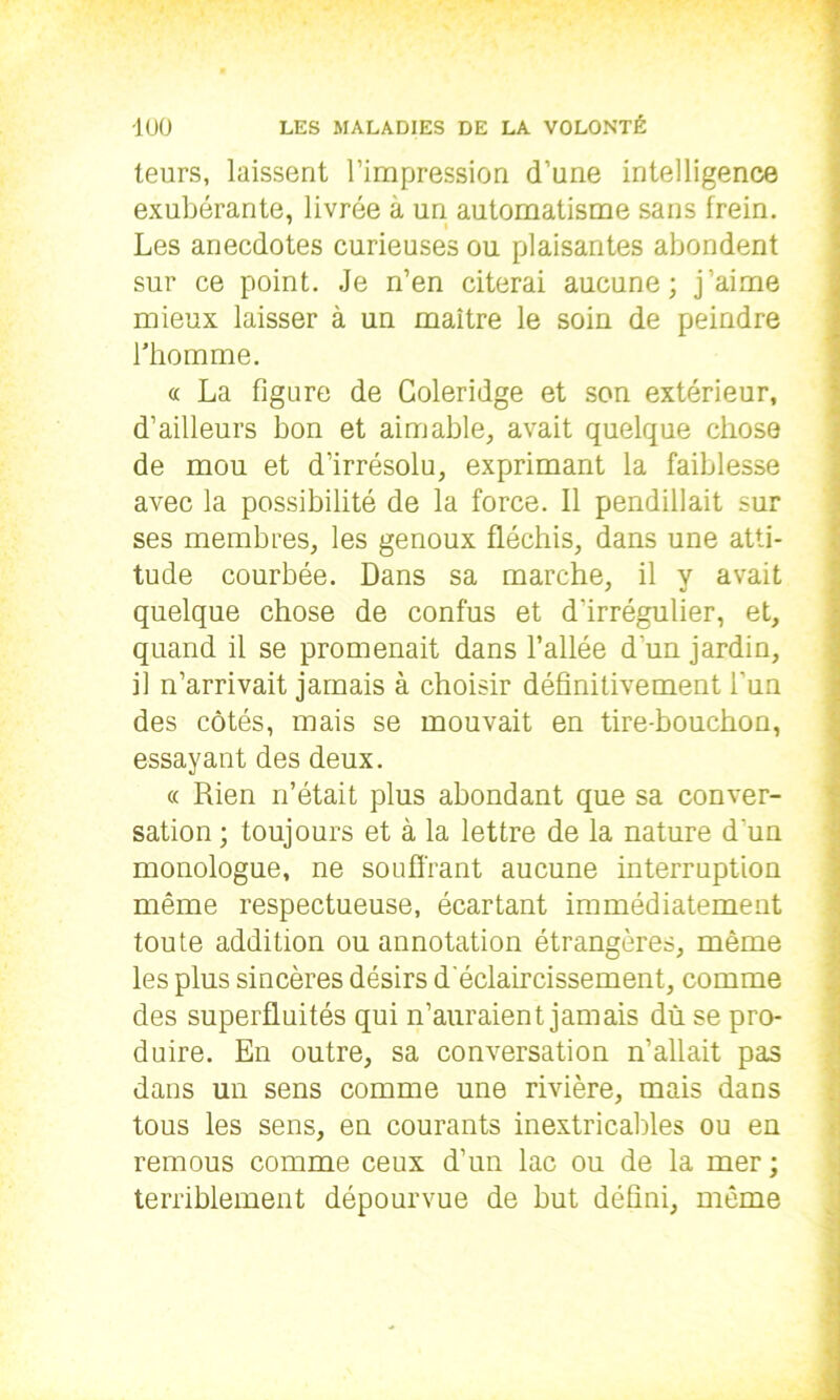 leurs, laissent l’impression d’une intelligence exubérante, livrée à un automatisme sans frein. Les anecdotes curieuses ou plaisantes abondent sur ce point. Je n’en citerai aucune; j’aime mieux laisser à un maître le soin de peindre l'homme. « La figure de Coleridge et son extérieur, d’ailleurs bon et aimable, avait quelque chose de mou et d’irrésolu, exprimant la faiblesse avec la possibilité de la force. Il pendillait sur ses membres, les genoux fléchis, dans une atti- tude courbée. Dans sa marche, il y avait quelque chose de confus et d'irrégulier, et, quand il se promenait dans l’allée d'un jardin, il n’arrivait jamais à choisir définitivement l'un des côtés, mais se mouvait en tire-bouchon, essayant des deux. « Rien n’était plus abondant que sa conver- sation ; toujours et à la lettre de la nature d'un monologue, ne souffrant aucune interruption même respectueuse, écartant immédiatement toute addition ou annotation étrangères, même les plus sincères désirs d'éclaircissement, comme des superfluités qui n’auraient jamais du se pro- duire. En outre, sa conversation n’allait pas dans un sens comme une rivière, mais dans tous les sens, en courants inextricables ou en remous comme ceux d’un lac ou de la mer ; terriblement dépourvue de but défini, même