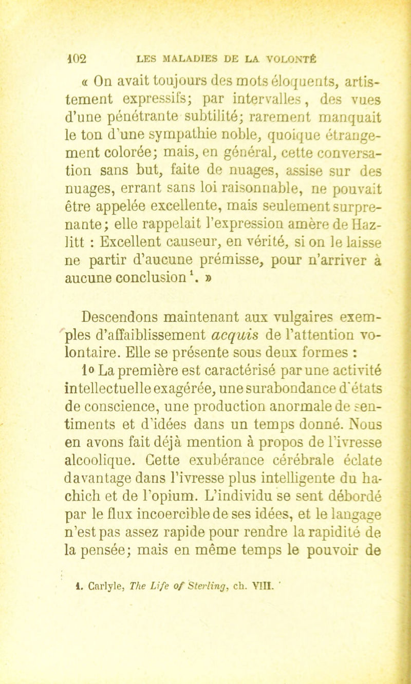 « On avait toujours des mots éloquents, artis- tement expressifs; par intervalles, des vues d’une pénétrante subtilité; rarement manquait le ton d’une sympathie noble, quoique étrange- ment colorée; mais, en général, cette conversa- tion sans but, faite de nuages, assise sur des nuages, errant sans loi raisonnable, ne pouvait être appelée excellente, mais seulement surpre- nante; elle rappelait l’expression amère deHaz- litt : Excellent causeur, en vérité, si on le laisse ne partir d’aucune prémisse, pour n’arriver à aucune conclusion \ » Descendons maintenant aux vulgaires exem- ples d’affaiblissement acquis de l’attention vo- lontaire. Elle se présente sous deux formes : lo La première est caractérisé par une activité intellectuelle exagérée, une surabondance d'états de conscience, une production anormale de sen- timents et d’idées dans un temps donné. Nous en avons fait déjà mention à propos de l’ivresse alcoolique. Cette exubérance cérébrale éclate davantage dans l’ivresse plus intelligente du ha- chich et de l’opium. L’individu se sent débordé par le flux incoercible de ses idées, et le langage n’est pas assez rapide pour rendre la rapidité de la pensée; mais en même temps le pouvoir de 1. Carlyle, The Life of Sterling, ch. VIII.