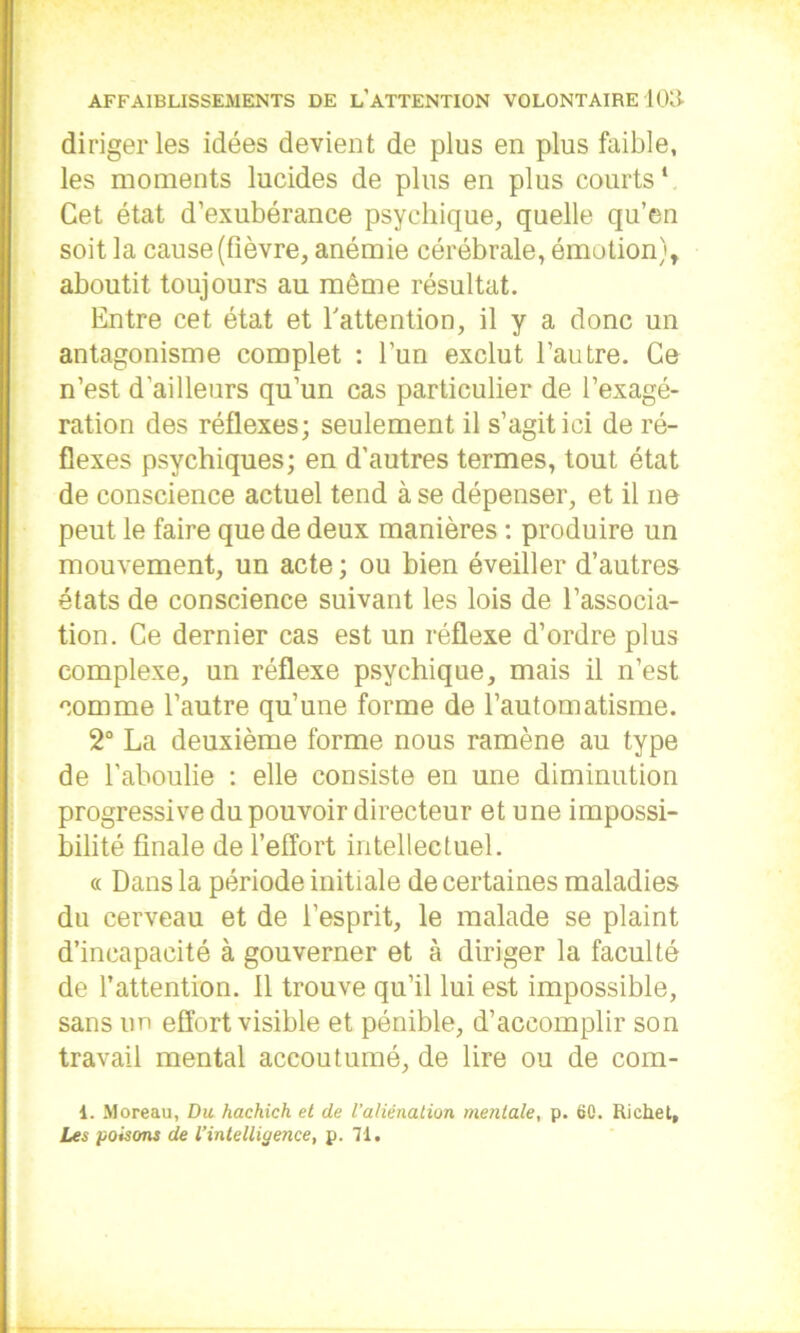 diriger les idées devient de plus en plus faible, les moments lucides de plus en plus courts* Cet état d’exubérance psychique, quelle qu’en soit la cause (fièvre, anémie cérébrale, émotion), aboutit toujours au même résultat. Entre cet état et l'attention, il y a donc un antagonisme complet : l’un exclut l’autre. Ce n’est d’ailleurs qu’un cas particulier de l’exagé- ration des réflexes; seulement il s’agit ici de ré- flexes psychiques; en d’autres termes, tout état de conscience actuel tend à se dépenser, et il ne peut le faire que de deux manières : produire un mouvement, un acte ; ou bien éveiller d’autres états de conscience suivant les lois de l’associa- tion. Ce dernier cas est un réflexe d’ordre plus complexe, un réflexe psychique, mais il n’est comme l’autre qu’une forme de l’automatisme. 2° La deuxième forme nous ramène au type de l’aboulie : elle consiste en une diminution progressive du pouvoir directeur et une impossi- bilité finale de l’effort intellectuel. « Dans la période initiale de certaines maladies du cerveau et de l’esprit, le malade se plaint d’incapacité à gouverner et à diriger la faculté de l’attention, il trouve qu’il lui est impossible, sans un effort visible et pénible, d’accomplir son travail mental accoutumé, de lire ou de com- 1. Moreau, Du hachich et de l'aliénation mentale, p. 60. Richet, Les poisons de l’intelligence, p. 71»