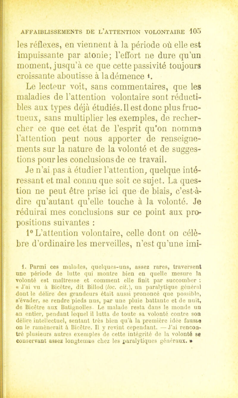 les réflexes, en viennent à la période où elle est impuissante par atonie; l’effort ne dure qu’un moment, jusqu’à ce que cette passivité toujours croissante aboutisse à la démence ù Le lecteur voit, sans commentaires, que les maladies de l’attention volontaire sont réducti- bles aux types déjà étudiés. Il est donc plus fruc- tueux, sans multiplier les exemples, de recher- cher ce que cet état de l’esprit qu’on nomma l’attention peut nous apporter de renseigne- ments sur la nature de la volonté et de sugges- tions pour les conclusions de ce travail. Je n’ai pas à étudier l’attention, quelque inté- ressant et mal connu que soit ce sujet. La ques- tion ne peut être prise ici que de biais, c’est-à- dire qu’autant qu’elle touche à la volonté. Je réduirai mes conclusions sur ce point aux pro- positions suivantes : 1° L’attention volontaire, celle dont on célè- bre d’ordinaire les merveilles, n’est qu’une imi- 1. Parmi ces malades, quelques-uns, assez rares, traversent une période de lutte qui montre bien en quelle mesure la volonté est maîtresse et comment elle finit par succomber : « J’ai vu à Bicêtre, dit Billod (toc. cii.), uu paralytique général dont le délire des grandeurs était aussi prononcé que possible, s’évader, se rendre pieds nus, par une pluie battante et de nuit, de Bicêtre aux Batignolles. Le malade resta dans le monde un an entier, pendant lequel il lutta de toute sa volonté contre son délire intellectuel, sentant très bien qu’à la première idée fausse on le ramènerait à Bicêtre. Il y revint cependant. — J’ai rencon- tré plusieurs autres exemples de cette intégrité de la volonté se conservant assez longtemcs chez les paralytiques généraux. *