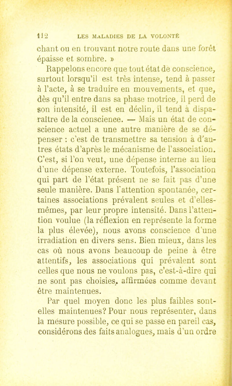 chant ou en trouvant notre route dans une forêt épaisse et sombre. » Rappelons encore que tout état de conscience, surtout lorsqu’il est très intense, tend à passer à l’acte, à se traduire en mouvements, et que, dès qu’il entre dans sa phase motrice, il perd de son intensité, il est en déclin, il tend à dispa- raître delà conscience. — Mais un état de con- science actuel a une autre manière de se dé- penser : c’est de transmettre sa tension à d'au- tres états d’après le mécanisme de l’association. C’est, si l’on veut, une dépense interne au lieu d’une dépense externe. Toutefois, l’association qui part de l’état présent ne se fait pas d’une seule manière. Dans l'attention spontanée, cer- taines associations prévalent seules et d’elles- mêmes, par leur propre intensité. Dans l’atten- tion voulue (la réflexion en représente la forme la plus élevée), nous avons conscience d'une irradiation en divers sens. Bien mieux, dans les cas où nous avons beaucoup de peine à être attentifs, les associations qui prévalent sont celles que nous ne voulons pas, c’est-à-dire qui ne sont pas choisies., affirmées comme devant être maintenues. Par quel moyen donc les plus faibles sont- elles maintenues? Pour nous représenter, dans la mesure possible, ce qui se passe en pareil cas, considérons des faits analosues. mais d’un ordre