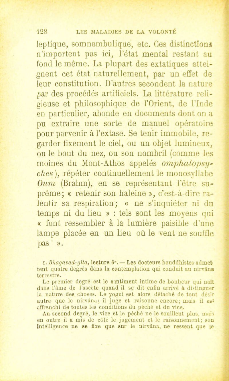 leplique, somnambulique, etc. Ces distinctions n’importent pas ici, l’état mental restant au fond le même. La plupart des extatiques attei- gnent cet état naturellement, par un effet de leur constitution. D’autres secondent la nature par des procédés artificiels. La littérature reli- gieuse et philosophique de l’Orient, de l'Inde en particulier, abonde en documents dont on a pu extraire une sorte de manuel opératoire pour parvenir à l’extase. Se tenir immobile, re- garder fixement le ciel, ou un objet lumineux, ou le bout du nez, ou son nombril (comme les moines du Mont-Athos appelés omphalopsy- elles ), répéter continuellement le monosyllabe Oum (Brahm), en se représentant l’être su- prême; <t retenir son haleine », c’est-à-dire ra- lentir sa respiration; « ne s’inquiéter ni du temps ni du lieu » : tels sont les moyens qui « font ressembler à la lumière paisible d’une lampe placée en un lieu où le vent ne souffle pas 1 ». i. Bhagavad-gila, lecture 6e. — Les docteurs bouddhistes admet tent quatre degrés dans la contemplation qui conduit au nirvâna terrestre. Le premier degré est le sentiment intime de bonheur qui naît dans l’âme de l’ascète quand il se dit enfin arrivé à distinguer la nature des choses. Le yogui est alors détaché de tout désir autre que le nirvana; il juge et raisonne encore; mais il est affranchi de toutes les conditions du péché et du vice. Au second degré, le vice et le péché ne le souillent plus, mais en outre il a mis de coté le jugement et le raisonnement; son intelligence ne se fixe que sur le nirvâna, ne ressent que [e