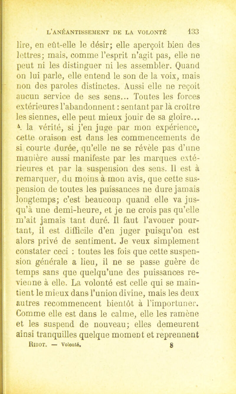 lire, en eut-elle le désir; elle aperçoit bien des lettres; mais, comme l’esprit n’agit pas, elle ne peut ni les distinguer ni les assembler. Quand on lui parle, elle entend le son de la voix, mais non des paroles distinctes. Aussi elle ne reçoit aucun service de ses sens... Toutes les forces extérieures l’abandonnent : sentant par là croître les siennes, elle peut mieux jouir de sa gloire... A la vérité, si j’en juge par mon expérience, cette oraison est dans les commencements de si courte durée, qu’elle ne se révèle pas d’une manière aussi manifeste par les marques exté- rieures et par la suspension des sens. 11 est à remarquer, du moins à mon avis, que cette sus- pension de toutes les puissances ne dure jamais longtemps; c’est beaucoup quand elle va jus- qu’à une demi-heure, et je ne crois pas qu’elle m’ait jamais tant duré. Il faut l’avouer pour- tant, il est difficile d’en juger puisqu’on est alors privé de sentiment. Je veux simplement, constater ceci : toutes les fois que cette suspen- sion générale a lieu, il ne se passe guère de temps sans que quelqu’une des puissances re- vienne à elle. La volonté est celle qui se main- tient le mieux dans l’union divine, mais les deux autres recommencent bientôt à l’importuner. Comme elle est dans le calme, elle les ramène et les suspend de nouveau; elles demeurent ainsi tranquilles quelque moment et reprennent RlBOT. — Volonté. 8