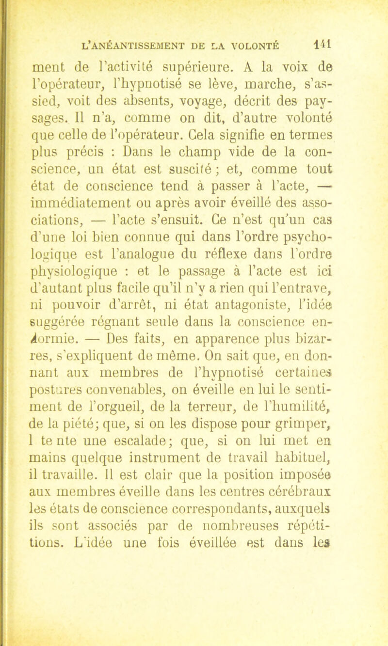 ment de l’activité supérieure. A la voix de l’opérateur, l’hypnotisé se lève, marche, s’as- sied, voit des absents, voyage, décrit des pay- sages. Il n’a, comme on dit, d’autre volonté que celle de l’opérateur. Gela signifie en termes plus précis : Dans le champ vide de la con- science, un état est suscité ; et, comme tout état de conscience tend à passer à l’acte, — immédiatement ou après avoir éveillé des asso- ciations, — l’acte s’ensuit. Ce n’est qu’un cas d’une loi bien connue qui dans l’ordre psycho- logique est l’analogue du réflexe dans l’ordre physiologique : et le passage à l’acte est ici d’autant plus facile qu’il n’y a rien qui l’entrave, ni pouvoir d’arrêt, ni état antagoniste, l’idée suggérée régnant seule dans la conscience en- dormie. — Des faits, en apparence plus bizar- res, s’expliquent de même. On sait que, en don- nant aux membres de l’hypnotisé certaines postures convenables, on éveille en lui le senti- ment de l’orgueil, de la terreur, de l’humilité, de la piété; que, si on les dispose pour grimper, 1 tente une escalade; que, si on lui met en mains quelque instrument de travail habituel, il travaille. Il est clair que la position imposée aux membres éveille dans les centres cérébraux les états de conscience correspondants, auxquels ils sont associés par de nombreuses répéti- tions. L'idée une fois éveillée est dans les