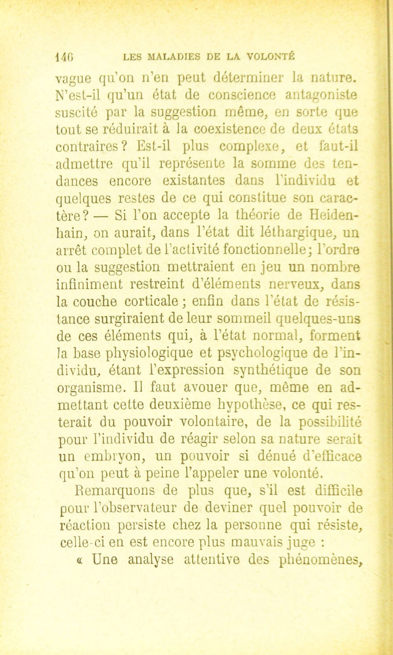 vague qu’on n’en peut déterminer la nature. N’est-il qu’un état de conscience antagoniste suscité par la suggestion même, en sorte que tout se réduirait à la coexistence de deux états contraires? Est-il plus complexe, et faut-il admettre qu’il représente la somme des ten- dances encore existantes dans l’individu et quelques restes de ce qui constitue son carac- tère? — Si l’on accepte la théorie de Heiden- hain, on aurait, dans l’état dit léthargique, un arrêt complet de l’activité fonctionnelle; l’ordre ou la suggestion mettraient en jeu un nombre infiniment restreint d’éléments nerveux, dans la couche corticale ; enfin dans l’état de résis- tance surgiraient de leur sommeil quelques-uns de ces éléments qui, à l’état normal, forment la base physiologique et psychologique de l’in- dividu, étant l’expression synthétique de son organisme. Il faut avouer que, même en ad- mettant cette deuxième hypothèse, ce qui res- terait du pouvoir volontaire, de la possibilité pour l’individu de réagir selon sa nature serait un embryon, un pouvoir si dénué d’efficace qu’on peut à peine l’appeler une volonté. Remarquons de plus que, s’il est difficile pour l’observateur de deviner quel pouvoir de réaction persiste chez la personne qui résiste, celle-ci en est encore plus mauvais juge : « Une analyse attentive des phénomènes.