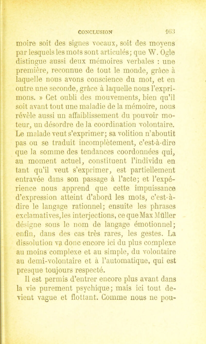 moire soit des signes vocaux, soit des moyens par lesquels les mots sont articulés; que W. Ogle distingue aussi deux mémoires verbales : une première, reconnue de tout le monde, grâce à laquelle nous avons conscience du mot, et en outre une seconde, grâce à laquelle nous l’expri- mons. » Get oubli des mouvements, bien qu’il soit avant tout une maladie de la mémoire, nous révèle aussi un affaiblissement du pouvoir mo- teur, un désordre de la coordination volontaire. Le malade veut s’exprimer; sa volition n’aboutit pas ou se traduit incomplètement, c’est-à-dire que la somme des tendances coordonnées qui, au moment actuel, constituent l’individu en tant qu’il veut s’exprimer, est partiellement entravée dans son passage à l’acte; et l’expé- rience nous apprend que cette impuissance d’expression atteint d’abord les mots, c’est-à- dire le langage rationnel; ensuite les phrases exclamatives,les interjections, ce que Max Müller désigne sous le nom de langage émotionnel; I enfin, dans des cas très rares, les gestes. La dissolution va donc encore ici du plus complexe au moins complexe et au simple, du volontaire au demi-volontaire et à l’automatique, qui est presque toujours respecté. Il est permis d’entrer encore plus avant dans la vie purement psychique; mais ici tout de- vient vague et flottant. Comme nous ne pou-