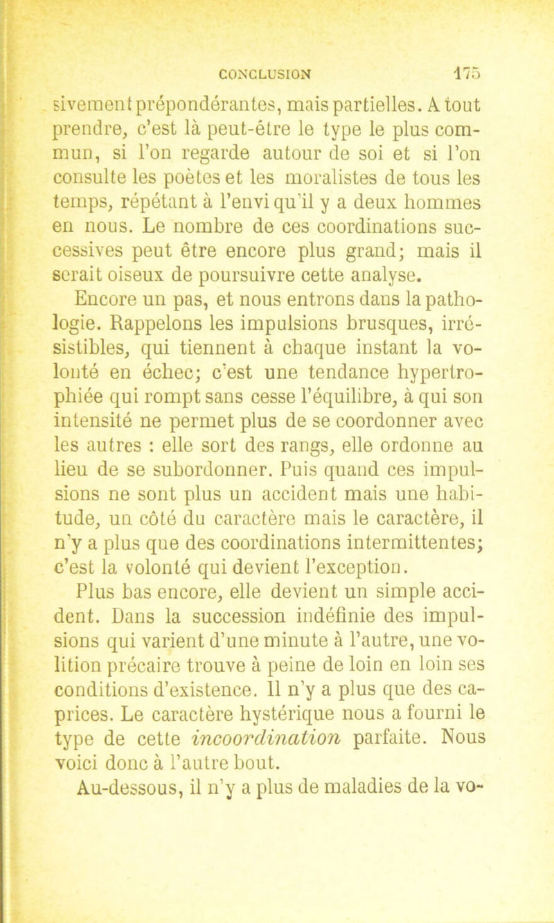 sivement prépondérantes, mais partielles. A tout prendre, c’est là peut-être le type le plus com- mun, si l’on regarde autour de soi et si l’on consulte les poètes et les moralistes de tous les temps, répétant à l’envi qu’il y a deux hommes en nous. Le nombre de ces coordinations suc- cessives peut être encore plus grand; mais il serait oiseux de poursuivre cette analyse. Encore un pas, et nous entrons dans la patho- logie. Rappelons les impulsions brusques, irré- sistibles, qui tiennent à chaque instant la vo- lonté en échec; c’est une tendance hypertro- phiée qui rompt sans cesse l’équilibre, à qui son intensité ne permet plus de se coordonner avec les autres : elle sort des rangs, elle ordonne au lieu de se subordonner. Puis quand ces impul- sions ne sont plus un accident mais une habi- tude, un côté du caractère mais le caractère, il n'y a plus que des coordinations intermittentes; c’est la volonté qui devient l’exception. Plus bas encore, elle devient un simple acci- dent. Dans la succession indéfinie des impul- sions qui varient d’une minute à l’autre, une vo- lition précaire trouve à peine de loin en loin ses conditions d’existence. 11 n’y a plus que des ca- prices. Le caractère hystérique nous a fourni le type de cette incoordination parfaite. Nous voici donc à l’autre bout. Au-dessous, il n’y a plus de maladies de la vo-