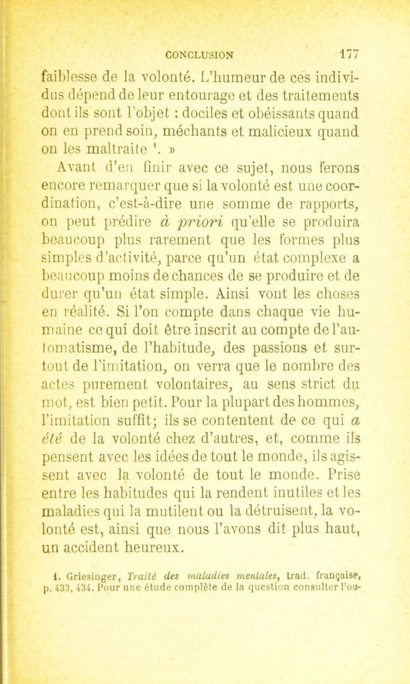 faiblesse de la volonté. L’humeur de ces indivi- dus dépend de leur entourage et des traitements dont ils sont l'objet : dociles et obéissants quand on en prend soin, méchants et malicieux quand on les maltraite *. » Avant d’en finir avec ce sujet, nous ferons encore remarquer que si la volonté est une coor- dination, c’est-à-dire une somme de rapports, on peut prédire à priori qu’elle se produira beaucoup plus rarement que les formes plus simples d’activité, parce qu’un état complexe a beaucoup moins de chances de se produire et de durer qu’un état simple. Ainsi vont les choses en réalité. Si l’on compte dans chaque vie hu- maine ce qui doit être inscrit au compte de l’au- tomatisme, de l’habitude, des passions et sur- tout de l’imitation, on verra que le nombre des actes purement volontaires, au sens strict du mot, est bien petit. Pour la plupart des hommes, l’imitation suffit; ils se contentent de ce qui a été de la volonté chez d’autres, et, comme ils pensent avec les idées de tout le monde, ils agis- sent avec la volonté de tout le monde. Prise entre les habitudes qui la rendent inutiles et les maladies qui la mutilent ou la détruisent, la vo- lonté est, ainsi que nous l’avons dit plus haut, un accident heureux. 1. Griesinger, Traité des maladies mentales, trad. française, p. 433, 434. Pour une étude complète de la question consulter Pou-