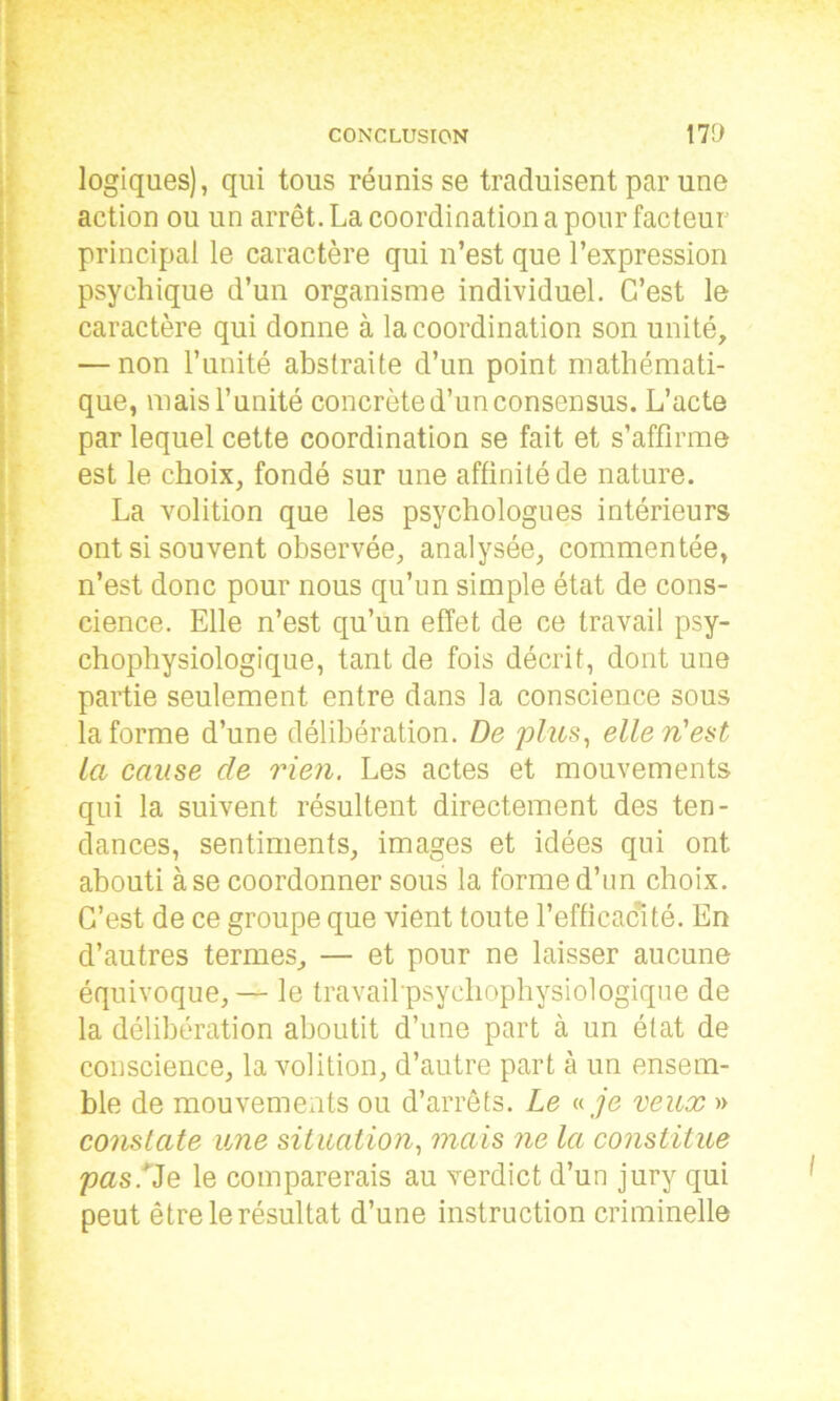 logiques), qui tous réunisse traduisent par une action ou un arrêt. La coordination a pour facteur principal le caractère qui n’est que l’expression psychique d’un organisme individuel. C’est le caractère qui donne à la coordination son unité, — non l’unité abstraite d’un point mathémati- que, mais l’unité concrète d’un consensus. L’acte par lequel cette coordination se fait et s’affirme est le choix, fondé sur une affinité de nature. La volition que les psychologues intérieurs ont si souvent observée, analysée, commentée, n’est donc pour nous qu’un simple état de cons- cience. Elle n’est qu’un effet de ce travail psy- chophysiologique, tant de fois décrit, dont une partie seulement entre dans la conscience sous la forme d’une délibération. De plus, elle n'est la cause cle rien. Les actes et mouvements qui la suivent résultent directement des ten- dances, sentiments, images et idées qui ont abouti à se coordonner sous la forme d’un choix. C’est de ce groupe que vient toute l’efficacité. En d’autres termes, — et pour ne laisser aucune équivoque, — le travail psycliophysiologique de la délibération aboutit d’une part à un état de conscience, la volition, d’autre part à un ensem- ble de mouvements ou d’arrêts. Le « je veux » constate une situation, mais ne la constitue pas.^Q le comparerais au verdict d’un jury qui peut être le résultat d’une instruction criminelle