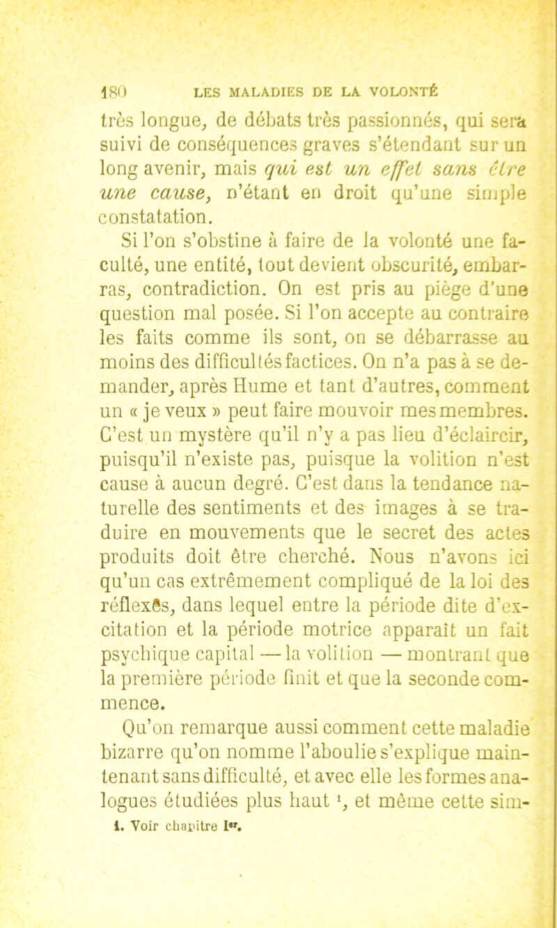 très longue, de débats très passionnés, qui sera suivi de conséquences graves s’étendant sur un long avenir, mais qui est un effet sans être une cause, n’étant en droit qu’une simple constatation. Si l’on s’obstine à faire de la volonté une fa- culté, une entité, tout devient obscurité, embar- ras, contradiction. On est pris au piège d’une question mal posée. Si l’on accepte au contraire les faits comme ils sont, on se débarrasse au moins des difficultés factices. On n’a pas à se de- mander, après Hume et tant d’autres, comment un « je veux » peut faire mouvoir mes membres. C’est un mystère qu’il n’v a pas lieu d’éclaircir, puisqu’il n’existe pas, puisque la volition n’est cause à aucun degré. C’est dans la tendance na- turelle des sentiments et des images à se tra- duire en mouvements que le secret des actes produits doit être cherché. Nous n’avons ici qu’un cas extrêmement compliqué de la loi des réflexes, dans lequel entre la période dite d’ex- citation et la période motrice apparaît un fait psychique capital —la volition — montrant que la première période finit et que la seconde com- mence. Qu’on remarque aussi comment cette maladie bizarre qu’on nomme l’aboulie s’explique main- tenant sans difficulté, et avec elle les formes ana- logues étudiées plus haut ', et môme cette sim- 1. Voir chapitre I.