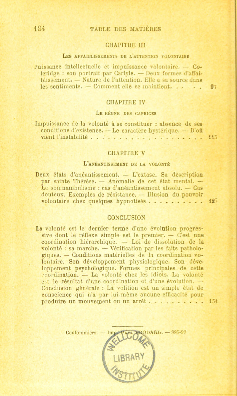 CHAPITRE III Les affaiblissements de l'attention volontaibe Puissance intellectuelle et impuissance volontaire. — Co- leridge : son portrait par Carlyle. — Deux formes d’affai- blissement. — Nature de Patteution. Elle a sa source dans les sentiments. — Comment elle se maintient. . . - . 97 CHAPITRE IV Le règne des caprices Impuissance de la volonté à se constituer : absence de ses conditions d'existence. — Le caractère hystérique. — D'où vient l’instabilité 115 CHAPITRE V L’anéantissement de la volonté Deux états d’anéantissement. — L’extase. Sa description par sainte Thérèse. — Anomalie de cet état mental. — Le somnambulisme : cas d’anéantissement absolu. — Cas douteux. Exemples de résistance. — Illusion du pouvoir volontaire chez quelques hypnotisés 127 CONCLUSION La volonté est le dernier terme d’une évolntion progres- sive dont le réflexe simple est le premier. — C’est une coordination hiérarchique. — Loi de dissolution de la volonté : sa marche. — Vérification par les faits patholo- giques. — Conditions matérielles de la coordination vo- lontaire. Son développement physiologique. Son déve- loppement psychologique. Formes principales de cette coordination. — La volonté chez les idiots. La volonté e>t le résultat d’une coordination et d’une évolution. — Conclusion générale : La volilion est un simple état de conscience qui n’a par lui-même aucune efficacité pour produire un mouvement ou un arrêt 151