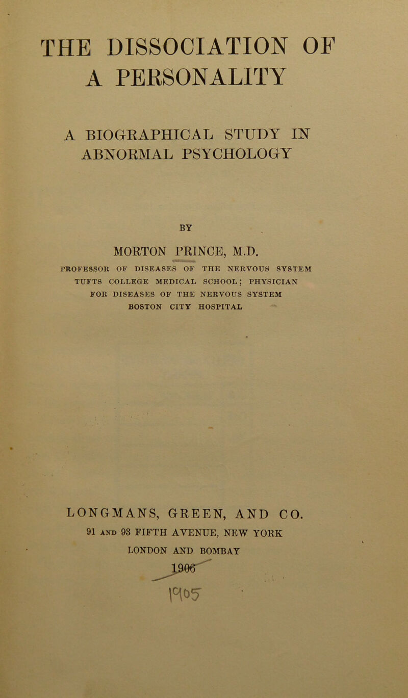 A PERSONALITY A BIOGKAPHICAL STUDY IN ABNOEMAL PSYCHOLOGY BY MORTON PRINCE, M.D. PROFESSOR OF DISEASES OF THE NERVOUS SYSTEM TUFTS COLLEGE MEDICAL SCHOOL; PHYSICIAN FOR DISEASES OF THE NERVOUS SYSTEM BOSTON CITY HOSPITAL LONGMANS, GREEN, AND CO. 91 AND 93 FIFTH AVENUE, NEW YORK LONDON AND BOMBAY