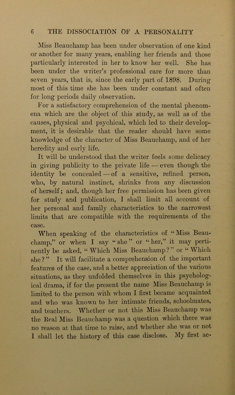 Miss Beauchamp has been under observation of one kind or another for many years, enabling her friends and those particularly interested in her to know her well. She has been under the writer’s professional care for more than seven years, that is, since the early part of 1898. During most of this time she has been under constant and often for long periods daily observation. For a satisfactory comprehension of the mental phenom- ena which are the object of this study, as well as of the causes, physical and psychical, which led to their develop- ment, it is desirable that the reader should have some knowledge of the character of Miss Beauchamp, and of her heredity and early life. It will be understood that the writer feels some delicacy in giving publicity to the private life — even though the identity be concealed — of a sensitive, refined person, who, by natural instinct, shrinks from any discussion of herself; and, though her free permission has been given for study and publication, I shall limit all account of her personal and family characteristics to the narrowest limits that are compatible with the requirements of the case. When speaking of the characteristics of “ Miss Beau- champ,” or when I say “she” or “her,” it may perti- nently be asked, “ Which Miss Beauchamp ? ” or “ Which she ? ” It will facilitate a comprehension of the important features of the case, and a better appreciation of the various situations, as they unfolded themselves in this psycholog- ical drama, if for the present the name Miss Beauchamp is limited to the person with whom I first became acquainted and who was known to her intimate friends, schoolmates, and teachers. Whether or not this Miss Beaucliamp was the Real Miss Beauchamp was a question which there was no reason at that time to raise, and Whether she was or not I shall let the history of this case disclose. My first ac-