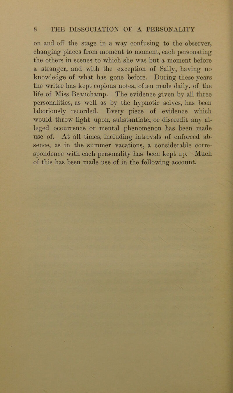 on and off the stage in a way confusing to the observer, changing places from moment to moment, each personating the others in scenes to which she was but a moment before a stranger, and with the exception of Sally, having no knowledge of what has gone before. During these years the writer has kept copious notes, often made daily, of the life of Miss Beauchamp. The evidence given by all three personalities, as well as by the hypnotic selves, has been laboriously recorded. Every piece of evidence which would throw light upon, substantiate, or discredit any al- leged occurrence or mental phenomenon has been made use of. At all times, including intervals of enforced ab- sence, as in the summer vacations, a considerable corre- spondence with each personality has been kept up. Much of this has been made use of in the following account.