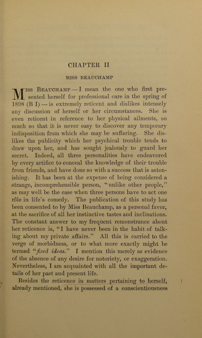 CHAPTER II MISS BEAUCHAMP MISS Beauchamp — I mean the one who first pre- sented herself for professional care in the spring of 1898 (B I) — is extremely reticent and dislikes intensely an}'' discussion of herself or her circumstances. She is even reticent in reference to her physical ailments, so much so that it is never easy to discover any temporary indisposition from which she may be suffering. She dis- likes the publicity which her psychical trouble tends to draw upon her, and has sought jealously to guard her secret. Indeed, all three personalities have endeavored by every artifice to conceal the knowledge of their trouble from friends, and have done so with a success that is aston- ishing. It has been at the expense of being considered a strange, incomprehensible person, “unlike other people,” as may well be the case when three persons have to act one r61e in life’s comedy. The publication of this study has been consented to by Miss Beauchamp, as a personal favor, at the sacrifice of all her instinctive tastes and inclinations. The constant answer to my frequent remonstrance about her reticence is, “ I have never been in the habit of talk- ing about my private affairs.” All this is carried to the verge of morbidness, or to what more exactly might be termed ''‘fixed ideas.” I mention this merely as evidence of the absence of any desire for notoriety, or exaggeration. Nevertheless, I am acquainted with all the important de- tails of her past and present life. Besides the reticence in matters pertaining to herself, already mentioned, she is possessed of a conscientiousness
