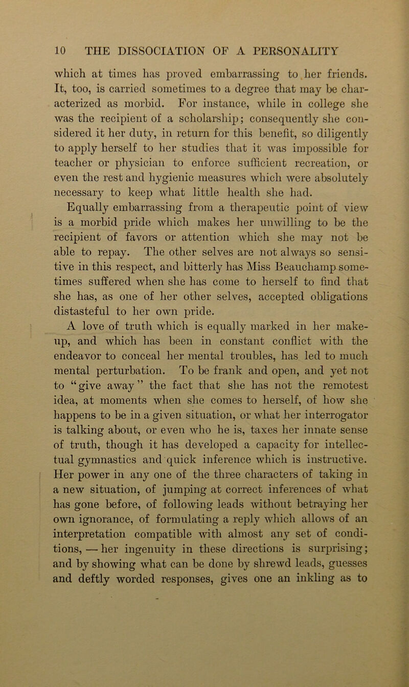 which at times has proved embarrassing to her friends. It, too, is carried sometimes to a degree that may be char- aeterized as morbid. For instance, while in college she was the recipient of a scholarship; consequently she con- sidered it her duty, in return for this benefit, so diligently to apply herself to her studies that it was impossible for teacher or physician to enforce sufficient recreation, or even the rest and hygienic measures which were absolutely necessary to keep what little health she had. Equally embarrassing from a therapeutic point of view is a morbid pride which makes her unwilling to be the recipient of favors or attention which she may not be able to repay. The other selves are not always so sensi- tive in this respect, and bitterly has Miss Beauchamp some- times suffered when she has come to herself to find that she has, as one of her other selves, accepted obligations distasteful to her own pride. A love of truth which is equally marked in her make- up, and which has been in constant conflict with the endeavor to conceal her mental troubles, has led to much mental perturbation. To be frank and open, and yet not to “give away” the fact that she has not the remotest idea, at moments when she comes to herself, of how she happens to be in a given situation, or what her interrogator is talking about, or even who he is, taxes her innate sense of truth, though it has developed a capacity for intellec- tual gymnastics and quick inference which is instructive. Her power in any one of the three characters of taking in a new situation, of jumping at correct inferences of what has gone before, of following leads without betraying her own ignorance, of formulating a reply which allows of an interpretation compatible with almost any set of condi- tions, — her ingenuity in these directions is surprising; and by showing what can be done by shrewd leads, guesses and deftly worded responses, gives one an inkling as to