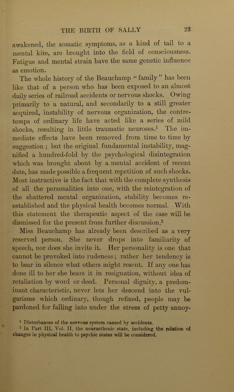 awakened, the somatic symptoms, as a kind of tail to a mental kite, are brought into the field of consciousness. Fatigue and mental strain have the same genetic influence as emotion. The whole history of the Beauchamp “ family ” has been like that of a person who has been exposed to an almost daily series of railroad accidents or nervous shocks. Owing primarily to a natural, and secondarily to a still greater acquired, instability of nervous organization, the contre- temps of ordinary life have acted like a series of mild shocks, resulting in little traumatic neuroses.^ The im- mediate effects have been removed from time to time by suggestion ; but the original fundamental instability, mag- nified a hundred-fold by the psychological disintegration which was brought about by a mental accident of recent date, has made possible a frequent repetition of such shocks. Most instructive is the fact that with the complete synthesis of all the personalities into one, with the reintegration of the shattered mental organization, stability becomes re- established and the physical health becomes normal. With this statement the therapeutic aspect of the case will be dismissed for the present from further discussion Miss Beauchamp has already been described as a very reserved person. She never drops into familiarity of speech, nor does she invite it. Her personality is one that cannot be provoked into rudeness; rather her tendency is to bear in silence what others might resent. If any one has done ill to her she bears it in resignation, without idea of retaliation by word or deed. Personal dignity, a predom- inant characteristic, never lets her descend into the vul- garisms which ordinary, though refined, people may be pardoned for falling into under the stress of petty annoy- ^ Disturbances of the nervous system caused by accidents. 2 In Part III, Vol. II, the neurasthenic state, including the relation of changes in physical health to psychic states will be considered.