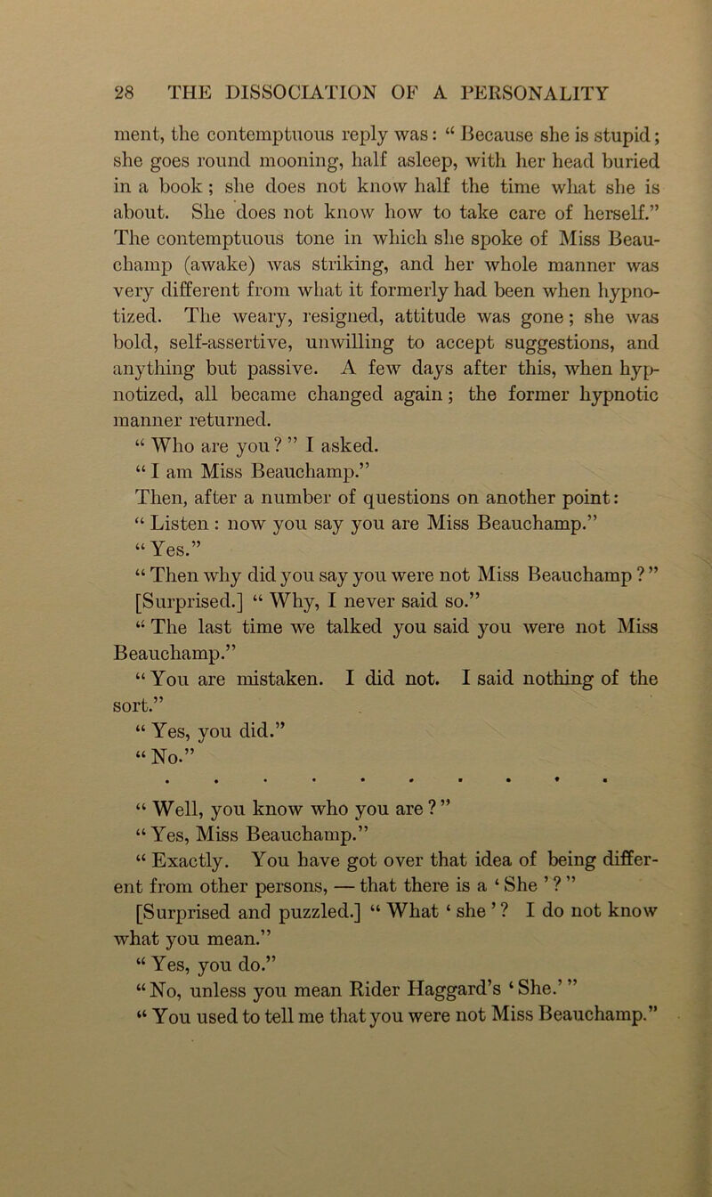 ment, the contemptuous reply was: “ Because she is stupid; she goes round mooning, half asleep, with her head buried in a book; she does not know half the time what she is about. She does not know how to take care of herself.” The contemptuous tone in which she spoke of Miss Beau- champ (awake) was striking, and her whole manner was very different from what it formerly had been when hypno- tized. The weary, resigned, attitude was gone; she was bold, self-assertive, unwilling to accept suggestions, and anything but passive. A few days after this, when hyp- notized, all became changed again; the former hypnotic manner returned. “ Who are you? ” I asked. “ I am Miss Beauchamp.” Then, after a number of questions on another point: “ Listen : now you say you are Miss Beauchamp.” “ Yes.” “ Then why did you say you were not Miss Beauchamp ? ” [Surprised.] “ Why, I never said so.” “ The last time we talked you said you were not Miss Beauchamp.” “ You are mistaken. I did not. I said nothing of the sort.” “ Yes, vou did.” “ No.” “ Well, you know who you are ? ” “Yes, Miss Beauchamp.” “ Exactly. You have got over that idea of being differ- ent from other persons, — that there is a ‘ She ’ ? ” [Surprised and puzzled.] “ What ‘ she ’ ? I do not know what you mean.” “ Yes, you do.” “ No, unless you mean Rider Haggard’s ‘ She.’ ” “ You used to tell me that you were not Miss Beauchamp.”