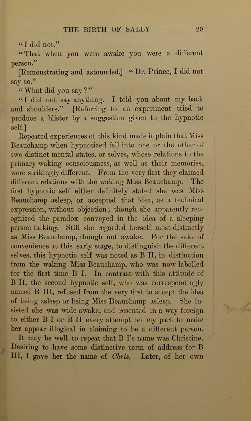 “ I did not.” “That when you were awake you were a different person.” [Remonstrating and astounded.] “ Dr. Prince, I did not say so.” “ What did you say ? ” “ I did not say anything, I told you about my back and shoulders.” [Referring to an experiment tried to produce a blister by a suggestion given to the hypnotic self.] Repeated experiences of this kind made it plain that Miss Beauchamp when hypnotized fell into one or the other of two distinct mental states, or selves, whose relations to the primary waking consciousness, as well as their memories, were strikingly different. From the very first they claimed different relations with the waking Miss Beauchamp. The fii’st hypnotic self either definitely stated she was Miss Beauchamp asleep, or accepted that idea, as a technical expression, without objection; though she apparently rec- ognized the paradox conveyed in the idea of a sleeping person talking. Still she regarded herself most distinctly as Miss Beauchamp, though not awake. For the sake of convenience at this early stage, to distinguish the different selves, this hypnotic self was noted as B II, in distinction from the waking Miss Beauchamp, who was now labelled for the first time B I. In contrast with this attitude of B II, the second hypnotic self, who was correspondingly named B III, refused from the very first to accept the idea of being asleep or being Miss Beauchamp asleep. She in- sisted she was wide awake, and resented in a way foreign to either B I or B II every attempt on my part to make her appear illogical in claiming to be a different person. It may be well to repeat that B I’s name was Christine. Desiring to have some distinctive term of address for B III, I gave her the name of Chris, Later, of her own