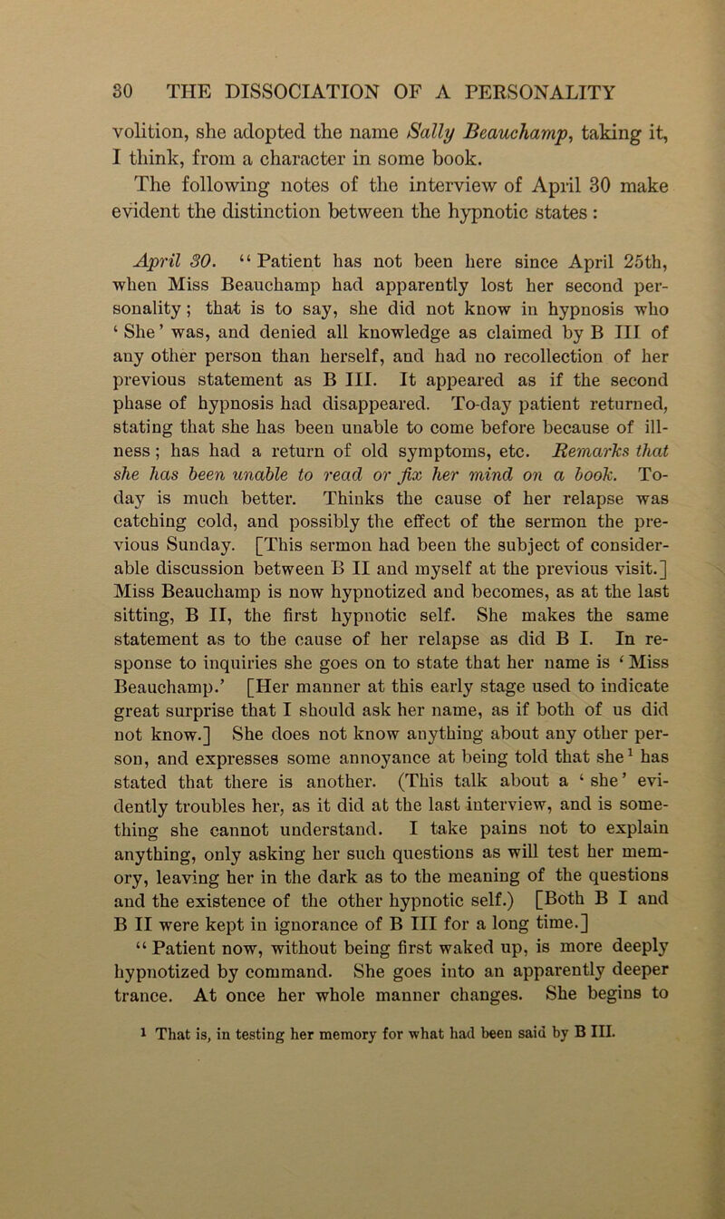 volition, she adopted the name Sally Beauchamp^ taking it, I think, from a character in some book. The following notes of the interview of Apiil 30 make evident the distinction between the hypnotic states ; April 30. “Patient has not been here since April 25th, when Miss Beauchamp had apparently lost her second per- sonality ; that is to say, she did not know in hypnosis who ‘ She ’ was, and denied all knowledge as claimed by B III of any other person than herself, and had no recollection of her previous statement as B III. It appeared as if the second phase of hypnosis had disappeared. To-day patient returned, stating that she has been unable to come before because of ill- ness ; has had a return of old symptoms, etc. RemarTcs that she has been unable to read or fix her mind on a booh. To- day is much better. Thinks the cause of her relapse was catching cold, and possibly the effect of the sermon the pre- vious Sunday. [This sermon had been the subject of consider- able discussion between B II and myself at the previous visit.] Miss Beauchamp is now hypnotized and becomes, as at the last sitting, B II, the first hypnotic self. She makes the same statement as to the cause of her relapse as did B I. In re- sponse to inquiries she goes on to state that her name is ‘ Miss Beauchamp.’ [Her manner at this early stage used to indicate great surprise that I should ask her name, as if both of us did not know.] She does not know anything about any other per- son, and expresses some annoyance at being told that she^ has stated that there is another. (This talk about a ‘ she ’ evi- dently troubles her, as it did at the last interview, and is some- thing she cannot understand. I take pains not to explain anything, only asking her such questions as will test her mem- ory, leaving her in the dark as to the meaning of the questions and the existence of the other hypnotic self.) [Both B I and B II were kept in ignorance of B III for a long time.] “ Patient now, without being first waked up, is more deeply hypnotized by command. She goes into an apparently deeper trance. At once her whole manner changes. She begins to