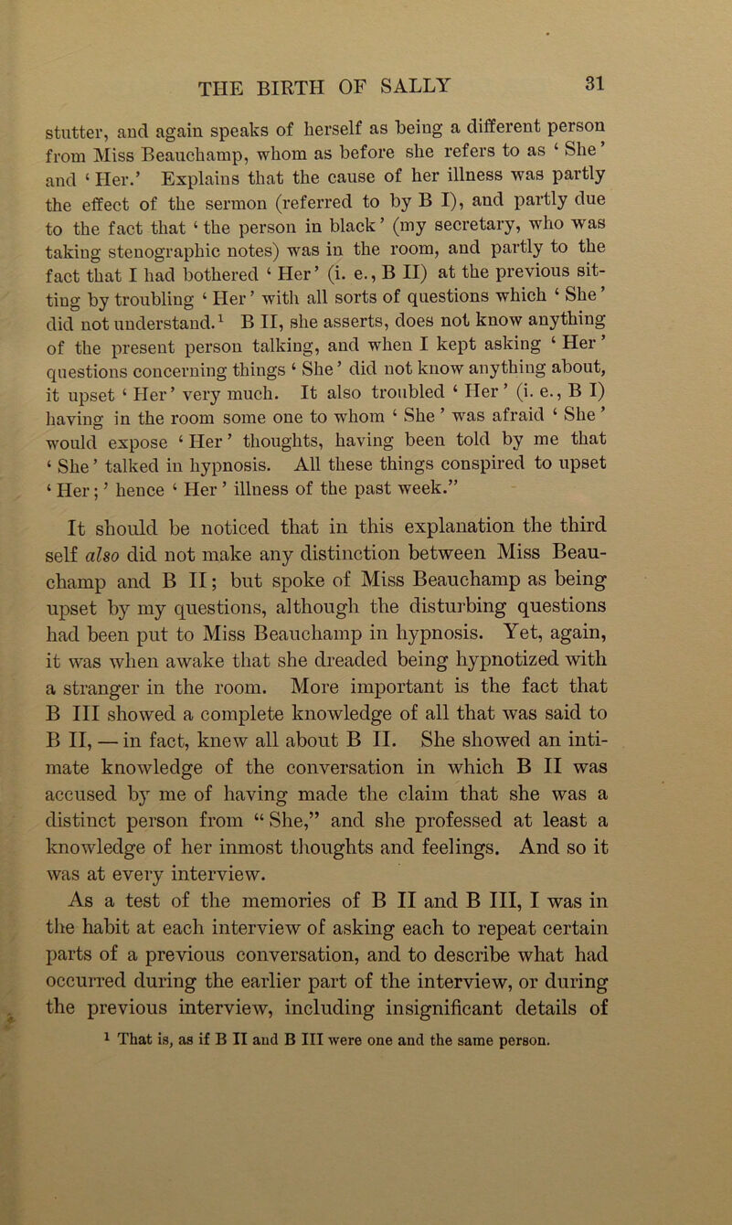 stutter, and again speaks of herself as being a different person from Miss Beauchamp, whom as before she refers to as ‘ She and ‘ Her.’ Explains that the cause of her illness was partly the effect of the sermon (referred to by B I), and partly due to the fact that ‘ the person in black ’ (my secretary, who was taking stenographic notes) was in the room, and partly to the fact that I had bothered ‘ Her’ (i. e., B II) at the previous sit- ting by troubling ‘ Her ’ with all sorts of questions which ‘ She ’ did not understand.^ B II, she asserts, does not know anything of the present person talking, and when I kept asking ‘ Her ’ questions concerning things ‘ She ’ did not know anything about, it upset ‘ Her’ very much. It also troubled ‘ Her ’ (i. e., B I) haviue in the room some one to whom ‘ She ’ was afraid ‘ She ’ would expose ‘ Her ’ thoughts, having been told by me that ‘ She ’ talked in hypnosis. All these things conspired to upset ‘ Her; ’ hence ‘ Her ’ illness of the past week.” It should be noticed that in this explanation the third self also did not make any distinction between Miss Beau- champ and B II; but spoke of Miss Beauchamp as being upset by my questions, although the disturbing questions had been put to Miss Beauchamp in hypnosis. Yet, again, it was when awake that she dreaded being hypnotized with a stranger in the room. More important is the fact that B III showed a complete knowledge of all that was said to B II, — in fact, knew all about B II. She showed an inti- mate knowledge of the conversation in which B II was accused b} me of having made the claim that she was a distinct person from “ She,” and she professed at least a knowledge of her inmost thoughts and feelings. And so it was at every interview. As a test of the memories of B II and B III, I was in the habit at each interview of asking each to repeat certain parts of a previous conversation, and to describe what had occuiTed during the earlier part of the interview, or during the previous interview, including insignificant details of 1 That is, as if B II and B III were one and the same person.
