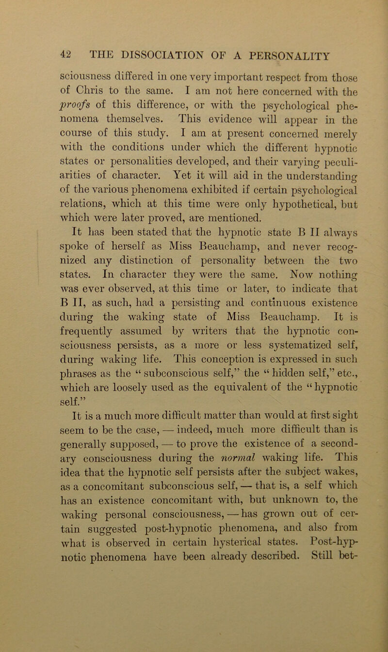 scioiisness differed in one very important respect from those of Chris to the same. I am not here concerned with the proofs of this difference, or with the psychological phe- nomena themselves. This evidence will appear in the course of this study. I am at present concerned merely with the conditions under which the different hypnotic states or personalities developed, and their varying peculi- arities of character. Yet it will aid in the understanding of the various phenomena exhibited if certain psychological relations, which at this time were only hypothetical, but which were later proved, are mentioned. It has been stated that the hypnotic state B II always spoke of herself as Miss Beauchamp, and never recog- nized any distinction of personality between the two states. In character they were the same. Now nothing was ever observed, at this time or later, to indicate that B II, as such, had a persisting and continuous existence during the waking state of Miss Beauchamp, It is frequently assumed by writers that the hypnotic con- sciousness persists, as a more or less systematized self, during waking life. This conception is expressed in such phrases as the “ subconscious self,” the “ hidden self,” etc., which are loosely used as the equivalent of the “ hypnotic self.” It is a much more difficult matter than would at first sight seem to be the case, — indeed, much more difficult than is generally supposed, — to prove the existence of a second- ary consciousness during the normal waking life. This idea that the hypnotic self persists after the subject wakes, as a concomitant subconscious self, — that is, a self which has an existence concomitant with, but unknown to, the waking personal consciousness, — has grown out of cer- tain suggested post-hypnotic phenomena, and also from what is observed in certain hysterical states. Post-hyp- notic phenomena have been already described. Still bet-