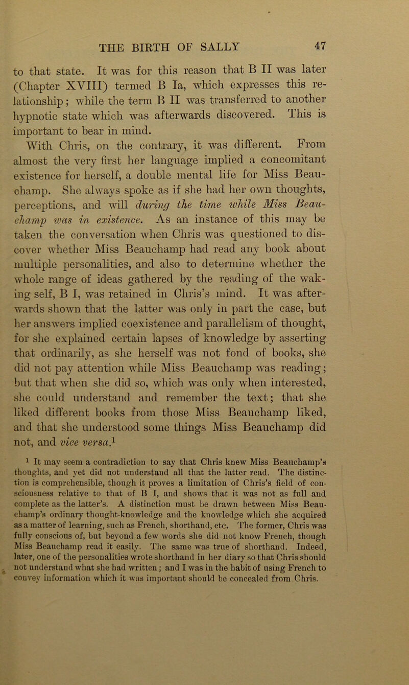 to that state. It was for this reason that B II was later (Chapter XVIII) termed B la, which expresses this re- lationship ; while the term B II was transferred to another hypnotic state which was afterwards discovered. This is important to bear in mind. With Chris, on the contrary, it was different. From almost the very first her language implied a concomitant existence for herself, a double mental life for Miss Beau- champ. She always spoke as if she had her own thoughts, perceptions, and will during the time while Miss Beau- champ was in existence. As an instance of this may be taken the conversation when Chris was questioned to dis- cover whether Miss Beauchamp had read any book about multiple personalities, and also to determine whether the whole rauge of ideas gathered by the reading of the wak- ing self, B I, was retained in Chris’s mind. It was after- wards shown that the latter was only in part the case, but her answers implied coexistence and parallelism of thought, for she explained certain lapses of knowledge by asserting that ordinarily, as she herself was not fond of books, she did not pa}^ attention while Miss Beauchamp was reading; but that when she did so, which was only when interested, she could understand and remember the text; that she liked different books from those Miss Beauchamp liked, and that she understood some things Miss Beauchamp did not, and vice versa} 1 It may seem a contradiction to say that Chris knew Miss Beauchamp’s thoughts, and yet did not understand all that the latter read. The distinc- tion is comprehensible, though it proves a limitation of Chris’s field of con- sciousness relative to that of B I, and shows that it was not as full and complete as the latter’s. A distinction must be drawn between Miss Beau- champ’s ordinary thought-knowledge and the knowledge which she acquired as a matter of learning, such as French, shorthand, etc. The former, Chris was fully conscious of, but beyond a few words she did not know French, though Miss Beauchamp read it easily. The same was true of shorthand. Indeed, later, one of the personalities wrote shorthand in her diary so that Chris should not understand what she had written; and I was in the habit of using French to convey information which it was important should he concealed from Chris.