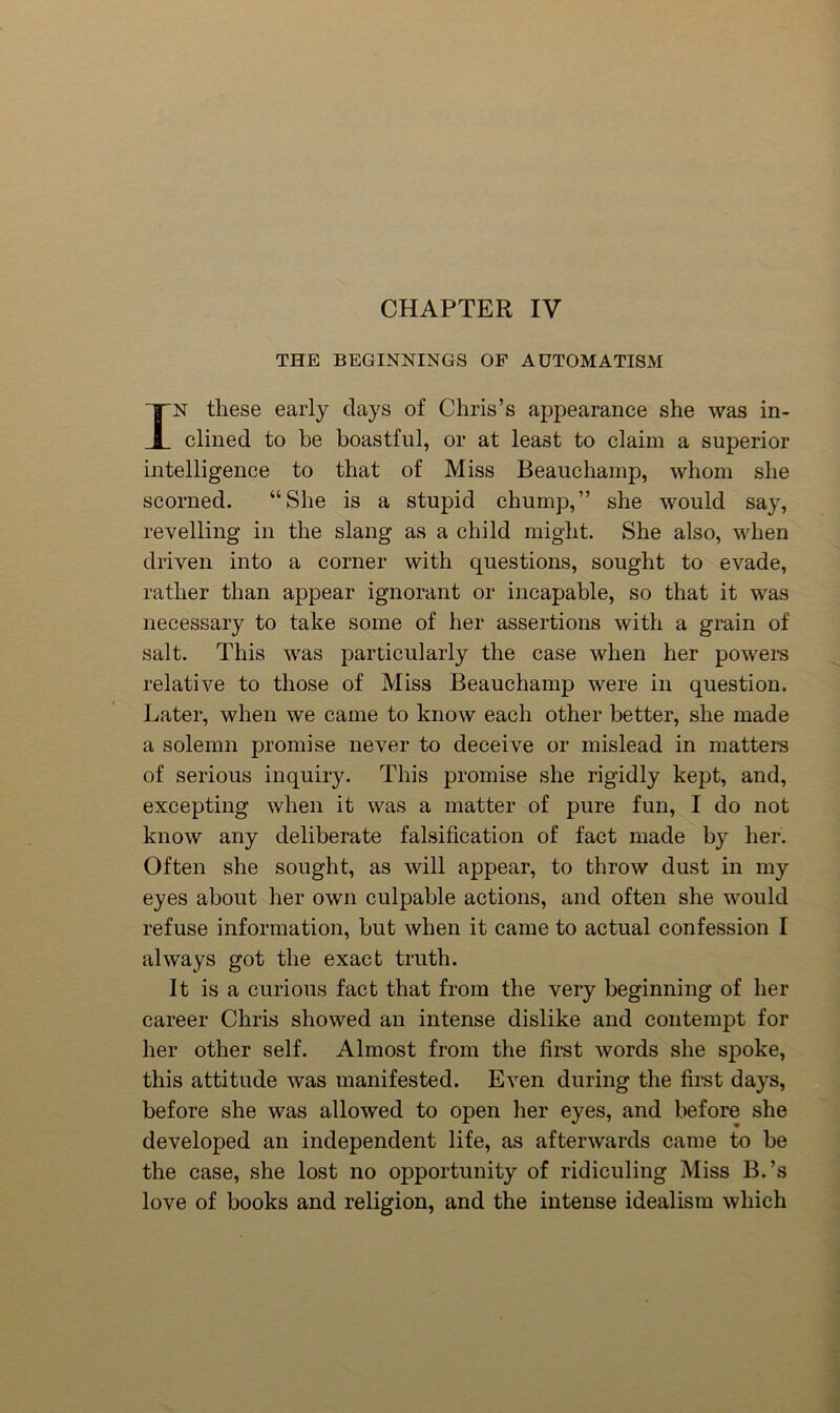 CHAPTER IV THE BEGINNINGS OF AUTOMATISM IN these early days of Chris’s appearance she was in- clined to be boastful, or at least to claim a superior intelligence to that of Miss Beauchamp, whom she scorned. “She is a stupid chump,” she would say, revelling in the slang as a child might. She also, when driven into a corner with questions, sought to evade, rather than appear ignorant or incapable, so that it was necessary to take some of her assertions with a grain of salt. This was particularly the case when her powei’s relative to those of Miss Beauchamp were in question. Later, when we came to know each other better, she made a solemn promise never to deceive or mislead in matters of serious inquiry. This promise she rigidly kept, and, excepting when it was a matter of pure fun, I do not know any deliberate falsification of fact made by her. Often she sought, as will appear, to throw dust in my eyes about her own culpable actions, and often she would refuse information, but when it came to actual confession I always got the exact truth. It is a curious fact that from the very beginning of her career Chris showed an intense dislike and contempt for her other self. Almost from the first words she spoke, this attitude was manifested. Even during the first days, before she was allowed to open her eyes, and before she developed an independent life, as afterwards came to be the case, she lost no opportunity of ridiculing Miss B.’s love of books and religion, and the intense idealism which